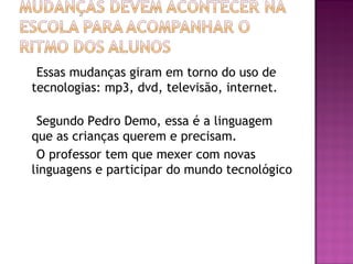 Essas mudanças giram em torno do uso de
tecnologias: mp3, dvd, televisão, internet.
Segundo Pedro Demo, essa é a linguagem
que as crianças querem e precisam.
O professor tem que mexer com novas
linguagens e participar do mundo tecnológico
 