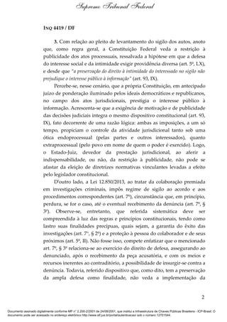 INQ 4419 / DF
3. Com relação ao pleito de levantamento do sigilo dos autos, anoto
que, como regra geral, a Constituição Federal veda a restrição à
publicidade dos atos processuais, ressalvada a hipótese em que a defesa
do interesse social e da intimidade exigir providência diversa (art. 5º, LX),
e desde que “a preservação do direito à intimidade do interessado no sigilo não
prejudique o interesse público à informação” (art. 93, IX).
Percebe-se, nesse cenário, que a própria Constituição, em antecipado
juízo de ponderação iluminado pelos ideais democráticos e republicanos,
no campo dos atos jurisdicionais, prestigia o interesse público à
informação. Acrescenta-se que a exigência de motivação e de publicidade
das decisões judiciais integra o mesmo dispositivo constitucional (art. 93,
IX), fato decorrente de uma razão lógica: ambas as imposições, a um só
tempo, propiciam o controle da atividade jurisdicional tanto sob uma
ótica endoprocessual (pelas partes e outros interessados), quanto
extraprocessual (pelo povo em nome de quem o poder é exercido). Logo,
o Estado-Juiz, devedor da prestação jurisdicional, ao aferir a
indispensabilidade, ou não, da restrição à publicidade, não pode se
afastar da eleição de diretrizes normativas vinculantes levadas a efeito
pelo legislador constitucional.
D’outro lado, a Lei 12.850/2013, ao tratar da colaboração premiada
em investigações criminais, impôs regime de sigilo ao acordo e aos
procedimentos correspondentes (art. 7º), circunstância que, em princípio,
perdura, se for o caso, até o eventual recebimento da denúncia (art. 7º, §
3º). Observe-se, entretanto, que referida sistemática deve ser
compreendida à luz das regras e princípios constitucionais, tendo como
lastro suas finalidades precípuas, quais sejam, a garantia do êxito das
investigações (art. 7°, § 2º) e a proteção à pessoa do colaborador e de seus
próximos (art. 5º, II). Não fosse isso, compete enfatizar que o mencionado
art. 7º, § 3º relaciona-se ao exercício do direito de defesa, assegurando ao
denunciado, após o recebimento da peça acusatória, e com os meios e
recursos inerentes ao contraditório, a possibilidade de insurgir-se contra a
denúncia. Todavia, referido dispositivo que, como dito, tem a preservação
da ampla defesa como finalidade, não veda a implementação da
2
Supremo Tribunal Federal
Documento assinado digitalmente conforme MP n° 2.200-2/2001 de 24/08/2001, que institui a Infraestrutura de Chaves Públicas Brasileira - ICP-Brasil. O
documento pode ser acessado no endereço eletrônico http://www.stf.jus.br/portal/autenticacao/ sob o número 12701544.
 