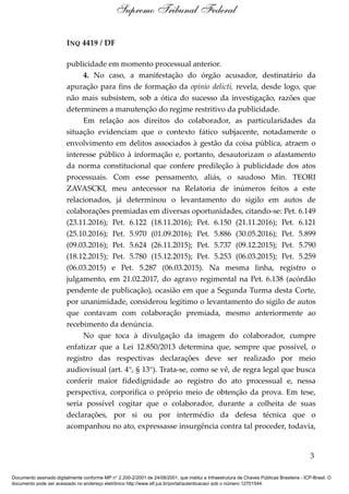 INQ 4419 / DF
publicidade em momento processual anterior.
4. No caso, a manifestação do órgão acusador, destinatário da
apuração para fins de formação da opinio delicti, revela, desde logo, que
não mais subsistem, sob a ótica do sucesso da investigação, razões que
determinem a manutenção do regime restritivo da publicidade.
Em relação aos direitos do colaborador, as particularidades da
situação evidenciam que o contexto fático subjacente, notadamente o
envolvimento em delitos associados à gestão da coisa pública, atraem o
interesse público à informação e, portanto, desautorizam o afastamento
da norma constitucional que confere predileção à publicidade dos atos
processuais. Com esse pensamento, aliás, o saudoso Min. TEORI
ZAVASCKI, meu antecessor na Relatoria de inúmeros feitos a este
relacionados, já determinou o levantamento do sigilo em autos de
colaborações premiadas em diversas oportunidades, citando-se: Pet. 6.149
(23.11.2016); Pet. 6.122 (18.11.2016); Pet. 6.150 (21.11.2016); Pet. 6.121
(25.10.2016); Pet. 5.970 (01.09.2016); Pet. 5.886 (30.05.2016); Pet. 5.899
(09.03.2016); Pet. 5.624 (26.11.2015); Pet. 5.737 (09.12.2015); Pet. 5.790
(18.12.2015); Pet. 5.780 (15.12.2015); Pet. 5.253 (06.03.2015); Pet. 5.259
(06.03.2015) e Pet. 5.287 (06.03.2015). Na mesma linha, registro o
julgamento, em 21.02.2017, do agravo regimental na Pet. 6.138 (acórdão
pendente de publicação), ocasião em que a Segunda Turma desta Corte,
por unanimidade, considerou legítimo o levantamento do sigilo de autos
que contavam com colaboração premiada, mesmo anteriormente ao
recebimento da denúncia.
No que toca à divulgação da imagem do colaborador, cumpre
enfatizar que a Lei 12.850/2013 determina que, sempre que possível, o
registro das respectivas declarações deve ser realizado por meio
audiovisual (art. 4°, § 13°). Trata-se, como se vê, de regra legal que busca
conferir maior fidedignidade ao registro do ato processual e, nessa
perspectiva, corporifica o próprio meio de obtenção da prova. Em tese,
seria possível cogitar que o colaborador, durante a colheita de suas
declarações, por si ou por intermédio da defesa técnica que o
acompanhou no ato, expressasse insurgência contra tal proceder, todavia,
3
Supremo Tribunal Federal
Documento assinado digitalmente conforme MP n° 2.200-2/2001 de 24/08/2001, que institui a Infraestrutura de Chaves Públicas Brasileira - ICP-Brasil. O
documento pode ser acessado no endereço eletrônico http://www.stf.jus.br/portal/autenticacao/ sob o número 12701544.
 