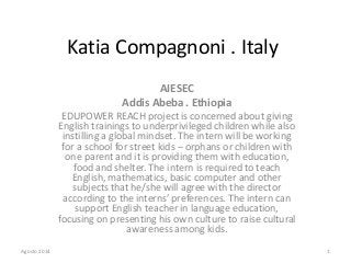 Katia Compagnoni . Italy
AIESEC
Addis Abeba . Ethiopia
EDUPOWER REACH project is concerned about giving
English trainings to underprivileged children while also
instilling a global mindset. The intern will be working
for a school for street kids – orphans or children with
one parent and it is providing them with education,
food and shelter. The intern is required to teach
English, mathematics, basic computer and other
subjects that he/she will agree with the director
according to the interns’ preferences. The intern can
support English teacher in language education,
focusing on presenting his own culture to raise cultural
awareness among kids.
Agosto 2014 1
 