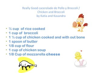 Really Good cacerolade de Pollo y Broccoli / Chicken and Broccoli by Katia and Kasandra ½ cup of rice cooked 1 cup of broccoli 1 ½ cup of chicken cooked and with out bone 1 spoon of butter 1/8 cup of flour 1 cup of chicken soup 1/8 Cup of mozzarella cheese