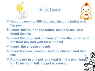 Directions Heat the oven to 350 degrees. Melt the butter in a big pan Insert the flour on the butter. Melt and mix and blend the mix Insert the soup and chicken sprinkle the butter and the flour mix and wait for a little bit Insert the cheese and mix Insert the rice ,broccoli and the chicken and then mix Put the mix in one pot and heat it in the oven heat for 15 min or in tell the pot is cooked