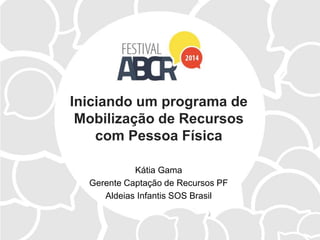 Iniciando um programa de
Mobilização de Recursos
com Pessoa Física
Kátia Gama
Gerente Captação de Recursos PF
Aldeias Infantis SOS Brasil
 