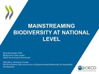 MAINSTREAMING
BIODIVERSITY AT NATIONAL
LEVEL
Katia Karousakis, PhD
Biodiversity Team Leader
OECD Environment Directorate
CBD SBI-2, Montreal, Canada
OECD & Partners side-event series on Mainstreaming Biodiversity for Sustainable
Development
 