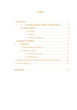11
SUMÁRIO
INTRODUÇÃO...........................................................................................11
1 1.1 CONTEXTUALIZAÇÃO: CENTRO CULTURAL MAUÁ.................15
1.2 ANÁLISE URBANA……………………….....................................…17
1.2.1 REGIÃO ……………….…..….……..............……......…...17
1.2.2 BAIRRO…....…………….................................................19
1.2.3 ENTORNO IMEDIATO …………...........................…......20
1.3 ANÁLISE DO TERRENO ……………....……....................….…................24
2 O PROJETO………..…….……………..…………........….......…….…...29
2.1 PARTIDO ARQUITETÔNICO.......................................................31
2.2 FORMA E FUNÇÃO……………..................................................35
2.2.1 ESTUDOS DE CASO.....................................................35
2.2.2 PROGRAMA.................................................................41
2.3 CARACTERÍSTICAS CONSTRUTIVAS: MATERIAIS E ESTRUTURA.............45
2.4 PEÇAS GRÁFICAS...............................................................................48
REFERÊNCIAS..............................................................................................61
 