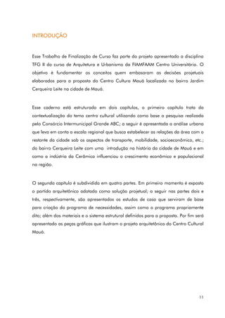 11
INTRODUÇÃO
Esse Trabalho de Finalização de Curso faz parte do projeto apresentado a disciplina
TFG II do curso de Arquitetura e Urbanismo da FIAMFAAM Centro Universitário. O
objetivo é fundamentar os conceitos quem embasaram as decisões projetuais
elaborados para a proposta do Centro Cultura Mauá localizada no bairro Jardim
Cerqueira Leite na cidade de Mauá.
Esse caderno está estruturado em dois capítulos, o primeiro capítulo trata da
contextualização do tema centro cultural utilizando como base a pesquisa realizada
pelo Consórcio Intermunicipal Grande ABC; a seguir é apresentada a análise urbana
que leva em conta a escala regional que busca estabelecer as relações da área com o
restante da cidade sob os aspectos de transporte, mobilidade, socioeconômico, etc.;
do bairro Cerqueira Leite com uma introdução na história da cidade de Mauá e em
como a indústria da Cerâmica influenciou o crescimento econômico e populacional
na região.
O segundo capítulo é subdividido em quatro partes. Em primeiro momento é exposto
o partido arquitetônico adotado como solução projetual; a seguir nas partes dois e
três, respectivamente, são apresentados os estudos de caso que serviram de base
para criação do programa de necessidades, assim como o programa propriamente
dito; além dos materiais e o sistema estrutural definidos para a proposta. Por fim será
apresentado as peças gráficas que ilustram o projeto arquitetônico do Centro Cultural
Mauá.
 