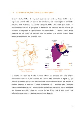 15
1.1 CONTEXTUALIZAÇÃO: CENTRO CULTURAL MAUÁ
O Centro Cultural Mauá é um projeto que visa oferecer à população de Mauá e da
Região do Grande ABC um espaço de referência para a realização de atividades
culturais, está localizado no Bairro Cerqueira Leite, uma área que carece de
equipamentos culturais e que pode se beneficiar da presença de um edifício que
promova a integração e a participação da comunidade. O Centro Cultural Mauá
pretende ser um ponto de encontro para as pessoas que buscam cultura, lazer,
educação e cidadania em um único lugar.
A escolha do local do Centro Cultural Mauá foi baseada em uma análise
comparativa com as outras cidades do Grande ABC conforme a figura 2, que
mostrou que Mauá possui uma deficiência de equipamentos culturais em relação às
demais. Segundo a pesquisa “Cultura no Grande ABC”, realizada pelo Consórcio
Intermunicipal Grande ABC, a maioria dos equipamentos culturais que a população
tem interesse em visitar estão na cidade de São Paulo, que é vista como uma
referência nesse aspecto, isso é demonstrado na figura 3.
Figura 1. Contexto Mauá
Fonte: Geosampa
Figura 2. Equipamentos por município
Fonte: IBGE
 