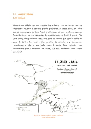 17
1.2 ANÁLISE URBANA
1.2.1 REGIÃO
Mauá é uma cidade com um passado rico e diverso, que se destaca pela sua
importância industrial e pela sua posição geográfica. A cidade surgiu em 1954,
quando se emancipou de Santo André, e foi batizada de Mauá em homenagem ao
Barão de Mauá, um dos precursores da industrialização no Brasil. A estação Pilar
(hoje Mauá), inaugurada em 1883, fazia parte da ferrovia que ligava a capital ao
porto de Santos. Isso atraiu várias indústrias de cerâmica e porcelana, que
aproveitavam o solo rico em argila branca da região. Essas indústrias foram
fundamentais para a economia da cidade, que ficou conhecida como "cidade
porcelana".
Figura 5. Estrada de ferro Santos a Jundiaí
Fonte: Centro-Oeste
 