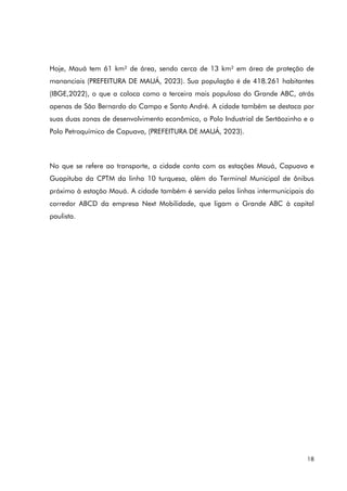18
Hoje, Mauá tem 61 km² de área, sendo cerca de 13 km² em área de proteção de
mananciais (PREFEITURA DE MAUÁ, 2023). Sua população é de 418.261 habitantes
(IBGE,2022), o que a coloca como a terceira mais populosa do Grande ABC, atrás
apenas de São Bernardo do Campo e Santo André. A cidade também se destaca por
suas duas zonas de desenvolvimento econômico, o Polo Industrial de Sertãozinho e o
Polo Petroquímico de Capuava, (PREFEITURA DE MAUÁ, 2023).
No que se refere ao transporte, a cidade conta com as estações Mauá, Capuava e
Guapituba da CPTM da linha 10 turquesa, além do Terminal Municipal de ônibus
próximo à estação Mauá. A cidade também é servida pelas linhas intermunicipais do
corredor ABCD da empresa Next Mobilidade, que ligam o Grande ABC à capital
paulista.
 
