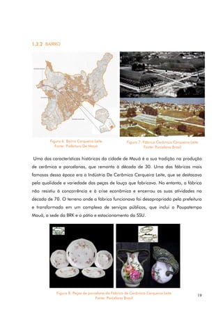 19
1.2.2 BAIRRO
Uma das características históricas da cidade de Mauá é a sua tradição na produção
de cerâmica e porcelanas, que remonta à década de 30. Uma das fábricas mais
famosas dessa época era a Indústria De Cerâmica Cerqueira Leite, que se destacava
pela qualidade e variedade das peças de louça que fabricava. No entanto, a fábrica
não resistiu à concorrência e à crise econômica e encerrou as suas atividades na
década de 70. O terreno onde a fábrica funcionava foi desapropriado pela prefeitura
e transformado em um complexo de serviços públicos, que inclui o Poupatempo
Mauá, a sede da BRK e o pátio e estacionamento da SSU.
Figura 6. Bairro Cerqueira Leite
Fonte: Prefeitura De Mauá
Figura 7. Fábrica Cerâmica Cerqueira Leite
Fonte: Porcelana Brasil
Figura 8. Peças de porcelana da Fábrica de Cerâmica Cerqueira Leite
Fonte: Porcelana Brasil
 