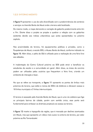 20
1.2.3 ENTORNO IMEDIATO
A figura 9 apresentar o uso do solo diversificado com a predominâncias de comércio
e serviços na Avenida Barão de Mauá onde o terreno está localizado.
Do mesmo modo, o mapa demonstra a variação de gabarito predominante entre 6m
e 9m. Diante disso o projeto se propõe a quebrar a relação com os gabaritos
existentes devido aos índices urbanísticos que serão apresentados no próximo
capítulo.
Nas proximidades do terreno, há equipamentos públicos e privados, como o
Poupatempo de Mauá, a escola SESI, o Museu Barão de Mauá, conforme indicado na
figura 10. Além disso, o pátio da SSU é utilizado para a realização de uma feira livre
aos sábados.
A implantação do Centro Cultural próximo ao SESI pode atrair e beneficiar os
estudantes da escola e a comunidade em geral. Além disso, as áreas de convívio
podem ser utilizadas pelos usuários que frequentam a feira livre, criando um
ambiente de interação e lazer.
No que se refere ao transporte, a figura 11 apresenta os pontos de ônibus mais
próximos do terreno, que estão a menos de 300m de distância e oferecem acesso a
18 linhas municipais e 2 linhas intermunicipais.
O terreno é acessado pela Avenida Barão de Mauá, que é uma via coletora que liga
os principais bairros da cidade, porém com sentido único, esse ponto será
fundamental para embasar as diretrizes projetuais ao acesso ao terreno.
A figura 12 mostra a topografia da região, que é marcada por declives acentuados
em Mauá, mas que apresenta um relevo mais suave no entorno do terreno, por estar
próxima ao Rio Tamanduateí.
 