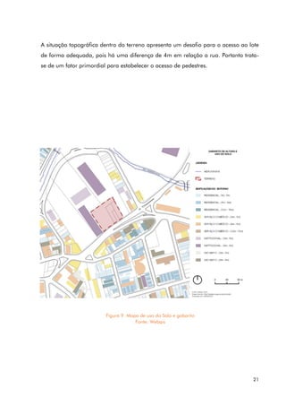 21
A situação topográfica dentro do terreno apresenta um desafio para o acesso ao lote
de forma adequada, pois há uma diferença de 4m em relação a rua. Portanto trata-
se de um fator primordial para estabelecer o acesso de pedestres.
Figura 9. Mapa de uso do Solo e gabarito
Fonte: Webgis
 