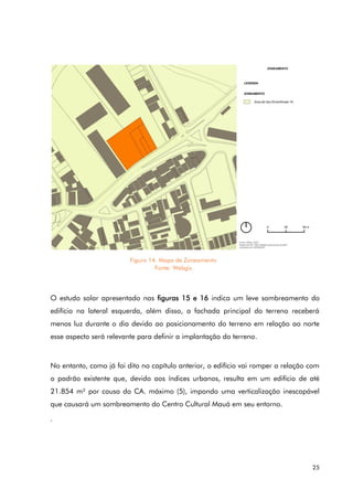 25
O estudo solar apresentado nas figuras 15 e 16 indica um leve sombreamento do
edifício na lateral esquerda, além disso, a fachada principal do terreno receberá
menos luz durante o dia devido ao posicionamento do terreno em relação ao norte
esse aspecto será relevante para definir a implantação do terreno.
No entanto, como já foi dito no capítulo anterior, o edifício vai romper a relação com
o padrão existente que, devido aos índices urbanos, resulta em um edifício de até
21.854 m² por causa do CA. máximo (5), impondo uma verticalização inescapável
que causará um sombreamento do Centro Cultural Mauá em seu entorno.
.
Figura 14. Mapa de Zoneamento
Fonte: Webgis
 