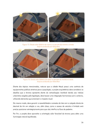 26
Diante dos tópicos mencionados, nota-se que a cidade Mauá possui uma carência de
equipamentos públicos atrativos para a população, o projeto arquitetônico deve considerar os
desafios que o terreno apresenta diante da verticalização inevitável devido aos indicies
urbanístico exigidos pela legislação, deve buscar uma integração harmoniosa com o entorno,
utilizando elementos que amenizem o impacto visual.
Do mesmo modo, deve garantir a acessibilidade e conexão do lote com a calçada diante do
desnível de 4m em relação a rua, além disso, como o acesso de veículos é limitado será
preciso posicionar estrategicamente para que não interfira no fluxo de pedestre.
Por fim, o projeto deve aproveitar a orientação solar favorável do terreno para obter uma
iluminação natural equilibrada.
Figura 15. Estudo solar Solstício de inverno no período da manhã e à tarde.
Arquivo produzido por Katia Braz
Figura 16. Estudo solar Solstício de verão no período da manhã e à tarde.
Arquivo produzido por Katia Braz
 