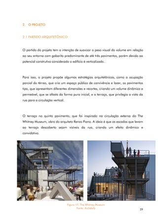 29
2. O PROJETO
2.1 PARTIDO ARQUITETÔNICO
O partido do projeto tem a intenção de suavizar o peso visual do volume em relação
ao seu entorno com gabarito predominante de até três pavimentos, porém devido ao
potencial construtivo considerado o edifício é verticalizado.
Para isso, o projeto propõe algumas estratégias arquitetônicas, como a ocupação
parcial do térreo, que cria um espaço público de convivência e lazer, os pavimentos
tipo, que apresentam diferentes dimensões e recortes, criando um volume dinâmico e
permeável, que se afasta da forma pura inicial, e o terraço, que privilegia a vista da
rua para a circulação vertical.
O terraço no quinto pavimento, que foi inspirado na circulação externa do The
Whitney Museum, obra do arquiteto Renzo Piano. A ideia é que as escadas que levam
ao terraço descoberto sejam visíveis da rua, criando um efeito dinâmico e
convidativo.
Figura 17. The Whitney Museum
Fonte: Archdaily
 