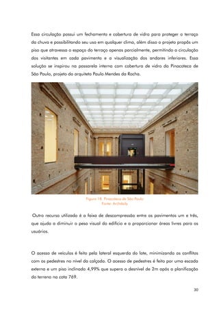 30
Essa circulação possui um fechamento e cobertura de vidro para proteger o terraço
da chuva e possibilitando seu uso em qualquer clima, além disso o projeto propôs um
piso que atravessa o espaço do terraço apenas parcialmente, permitindo a circulação
dos visitantes em cada pavimento e a visualização dos andares inferiores. Essa
solução se inspirou na passarela interna com cobertura de vidro da Pinacoteca de
São Paulo, projeto do arquiteto Paulo Mendes da Rocha.
Outro recurso utilizado é a faixa de descompressão entre os pavimentos um e três,
que ajuda a diminuir o peso visual do edifício e a proporcionar áreas livres para os
usuários.
O acesso de veículos é feito pela lateral esquerda do lote, minimizando os conflitos
com os pedestres no nível da calçada. O acesso de pedestres é feito por uma escada
externa e um piso inclinado 4,99% que supera o desnível de 2m após a planificação
do terreno na cota 769.
Figura 18. Pinacoteca de São Paulo
Fonte: Archdaily
 