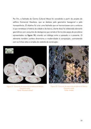 33
Por fim, a fachada do Centro Cultural Mauá foi concebida a partir do projeto do
edifício Comercial Hexalace, que se destaca pela geometria hexagonal e pela
transparência. O objetivo foi criar uma fachada que se harmonizasse com o entorno
e que remetesse à história da cidade e do bairro, diante disso foi elaborado elemento
geométrico com conjuntos de decágonos que remete à forma das peças de porcelana
apresentadas na figura 18, criando um diálogo entre o passado e o presente. O
elemento também confere dinamismo e modernidade à composição, contrastando
com as linhas retas e simples do restante da construção.
Figura 21. Conjunto de peças de porcelana da fábrica
Cerqueira Leite.
Fonte: Porcelana Brasil
Figura 22. Conjunto de peças de porcelana da fábrica
Cerqueira Leite.
Fonte: Ardete
 