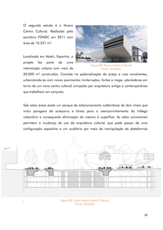 38
O segundo estudo é o Nuevo
Centro Cultural. Realizado pelo
escritório FÜNDC em 2011 com
área de 10.231 m².
Localizado em Madri, Espanha, o
projeto faz parte de uma
intervenção urbana com mais de
20.000 m² construídos. Consiste na pedonalização da praça e ruas envolventes,
urbanizando-as com novos pavimentos ininterruptos, fontes e mega- plantadores em
torno de um novo centro cultural composto por arquitetura antiga e contemporânea
que trabalham em conjunto.
Sob estas áreas existe um parque de estacionamento subterrâneo de dois níveis que
inclui paragens de autocarro e túneis para o reencaminhamento do tráfego
rodoviário e consequente eliminação do mesmo à superfície. As salas conversíveis
permitem a mudança de uso da arquitetura cultural, que pode passar de uma
configuração expositiva a um auditório por meio da manipulação de plataformas
móveis.
Figura 28. Nuevo Centro Cultural.
Fonte: Archdaily
Figura 29. Corte Nuevo Centro Cultural.
Fonte: Archdaily
 