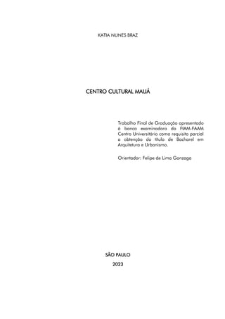 5
KATIA NUNES BRAZ
CENTRO CULTURAL MAUÁ
Trabalho Final de Graduação apresentado
à banca examinadora do FIAM-FAAM
Centro Universitário como requisito parcial
a obtenção do título de Bacharel em
Arquitetura e Urbanismo.
Orientador: Felipe de Lima Gonzaga
SÃO PAULO
2023
 