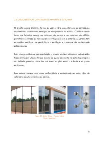 45
2.3 CARACTERÍSTICAS CONSTRUTIVAS: MATERIAIS E ESTRUTURA
O projeto explora diferentes formas de usar o vidro como elemento de composição
arquitetônica, criando uma sensação de transparência no edifício. O vidro é usado
tanto nas fachadas quanto na cobertura do terraço e na cobertura do edifício,
permitindo a entrada de luz natural e a integração com o entorno. As janelas têm
esquadrias metálicas que possibilitam a ventilação e o controle da luminosidade
pelos usuários.
Para reforçar a ideia de permeabilidade, o projeto também utiliza uma pele de vidro
fixada em Spider Glas no terraço externo do quinto pavimento na fachada principal e
na fachada posterior, onde há um vazio no piso entre o subsolo e o quarto
pavimento.
Esse sistema confere uma maior uniformidade e continuidade ao vidro, além de
valorizar a estrutura metálica do edifício.
Figura 36. Spider Glass – Fixação vidros
Fonte: Walmetal
 