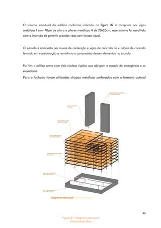 46
O sistema estrutural do edifício conforme indicado na figura 37 é composto por vigas
metálicas I com 70cm de altura e pilares metálicos H de 20x20cm, esse sistema foi escolhido
com a intenção de permitir grandes vãos com leveza visual.
O subsolo é composto por muros de contenção e vigas de concreto de e pilares de concreto
levando em consideração a resistência a compressão desses elementos no subsolo.
Por fim o edifico conta com dois núcleos rígidos que abrigam a escada de emergência e os
elevadores.
Para a fachada foram utilizadas chapas metálicas perfuradas com o formato autoral
Figura 37. Diagrama estrutural
Autoria Katia Braz
 