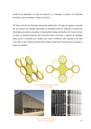 47
conforme já explicado no início do capítulo 2, a intenção é compor uma fachada
dinâmica e que remetesse a história do bairro.
Os bises verticais nas fachadas laterais do edifício têm a função de regular a entrada
de luz natural nos espaços destinados a atividades culturais, evitando o excesso de
claridade que poderia prejudicar o desempenho dessas atividades. Da mesma forma,
os bises na fachada posterior são horizontais para minimizar o impacto da radiação
solar, pois é a fachada que recebe uma maior incidência solar quando o sol está
mais alto no céu. Esses elementos são fixados diretamente nas estruturas de vigas e
pilares do edifício.
Figura 38. Brise fachada principal
Autoria Katia Braz
Figura 39. Refrêndia de brises
Fonte: Hunter Douglas
 