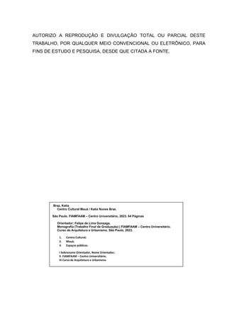 6
AUTORIZO A REPRODUÇÃO E DIVULGAÇÃO TOTAL OU PARCIAL DESTE
TRABALHO, POR QUALQUER MEIO CONVENCIONAL OU ELETRÔNICO, PARA
FINS DE ESTUDO E PESQUISA, DESDE QUE CITADA A FONTE.
Braz, Katia
Centro Cultural Mauá / Katia Nunes Braz.
São Paulo. FIAMFAAM – Centro Universitário, 2023. 64 Páginas
Orientador: Felipe de Lima Gonzaga.
Monografia (Trabalho Final de Graduação) | FIAMFAAM – Centro Universitário.
Curso de Arquitetura e Urbanismo. São Paulo, 2023.
1. Centro Cultural;
2. Mauá;
3. Espaços públicos.
I Sobrenome Orientador, Nome Orientador;
II. FIAMFAAM – Centro Universitário;
III Curso de Arquitetura e Urbanismo.
 