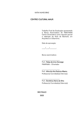 7
KATIA NUNES BRAZ
CENTRO CULTURAL MAUÁ
Trabalho Final de Graduação apresentado
à Banca Examinadora do FIAM-FAAM
Centro Universitário como requisito parcial
a obtenção do título de Bacharel, em
Arquitetura e Urbanismo.
Data de aprovação:
____/____/________.
Banca examinadora:
______________________
Prof.: Felipe de Lima Gonzaga
FIAMFAAM – Orientador
______________________
Prof.: Aline da silva Escórcio Ribeiro
Professor(a) Convidado(a) Interno(a)
______________________
Prof.: Domênica Maria da Silva
Professor(a) Convidado(a) Externo(a)
SÃO PAULO
2023
 