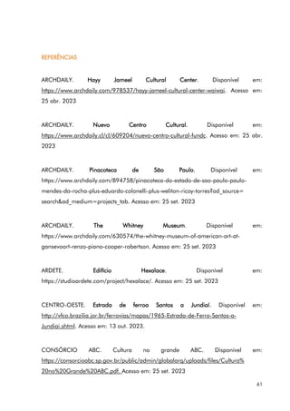 61
REFERÊNCIAS
ARCHDAILY. Hayy Jameel Cultural Center. Disponível em:
https://www.archdaily.com/978537/hayy-jameel-cultural-center-waiwai. Acesso em:
25 abr. 2023
ARCHDAILY. Nuevo Centro Cultural. Disponível em:
https://www.archdaily.cl/cl/609204/nuevo-centro-cultural-fundc. Acesso em: 25 abr.
2023
ARCHDAILY. Pinacoteca de São Paulo. Disponível em:
https://www.archdaily.com/894758/pinacoteca-do-estado-de-sao-paulo-paulo-
mendes-da-rocha-plus-eduardo-colonelli-plus-weliton-ricoy-torres?ad_source=
search&ad_medium=projects_tab. Acesso em: 25 set. 2023
ARCHDAILY. The Whitney Museum. Disponível em:
https://www.archdaily.com/630574/the-whitney-museum-of-american-art-at-
gansevoort-renzo-piano-cooper-robertson. Acesso em: 25 set. 2023
ARDETE. Edifício Hexalace. Disponível em:
https://studioardete.com/project/hexalace/. Acesso em: 25 set. 2023
CENTRO-OESTE. Estrada de ferroa Santos a Jundiaí. Disponível em:
http://vfco.brazilia.jor.br/ferrovias/mapas/1965-Estrada-de-Ferro-Santos-a-
Jundiai.shtml. Acesso em: 13 out. 2023.
CONSÓRCIO ABC. Cultura no grande ABC. Disponível em:
https://consorcioabc.sp.gov.br/public/admin/globalarq/uploads/files/Cultura%
20no%20Grande%20ABC.pdf. Acesso em: 25 set. 2023
 