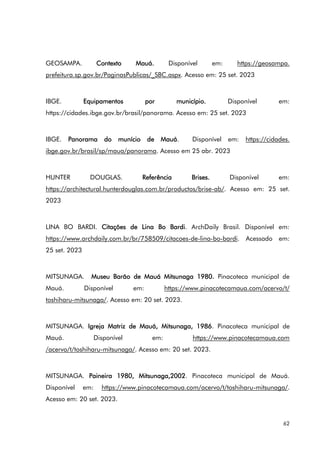 62
GEOSAMPA. Contexto Mauá. Disponível em: https://geosampa.
prefeitura.sp.gov.br/PaginasPublicas/_SBC.aspx. Acesso em: 25 set. 2023
IBGE. Equipamentos por município. Disponível em:
https://cidades.ibge.gov.br/brasil/panorama. Acesso em: 25 set. 2023
IBGE. Panorama do munício de Mauá. Disponível em: https://cidades.
ibge.gov.br/brasil/sp/maua/panorama. Acesso em 25 abr. 2023
HUNTER DOUGLAS. Referência Brises. Disponível em:
https://architectural.hunterdouglas.com.br/productos/brise-ab/. Acesso em: 25 set.
2023
LINA BO BARDI. Citações de Lina Bo Bardi. ArchDaily Brasil. Disponível em:
https://www.archdaily.com.br/br/758509/citacoes-de-lina-bo-bardi. Acessado em:
25 set. 2023
MITSUNAGA. Museu Barão de Mauá Mitsunaga 1980. Pinacoteca municipal de
Mauá. Disponível em: https://www.pinacotecamaua.com/acervo/t/
toshiharu-mitsunaga/. Acesso em: 20 set. 2023.
MITSUNAGA. Igreja Matriz de Mauá, Mitsunaga, 1986. Pinacoteca municipal de
Mauá. Disponível em: https://www.pinacotecamaua.com
/acervo/t/toshiharu-mitsunaga/. Acesso em: 20 set. 2023.
MITSUNAGA. Paineira 1980, Mitsunaga,2002. Pinacoteca municipal de Mauá.
Disponível em: https://www.pinacotecamaua.com/acervo/t/toshiharu-mitsunaga/.
Acesso em: 20 set. 2023.
 