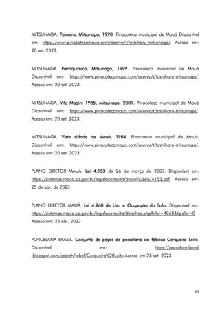 63
MITSUNAGA. Paineira, Mitsunaga, 1990. Pinacoteca municipal de Mauá Disponível
em: https://www.pinacotecamaua.com/acervo/t/toshiharu-mitsunaga/. Acesso em:
20 set. 2023.
MITSUNAGA. Petroquímica, Mitsunaga, 1999. Pinacoteca municipal de Mauá
Disponível em: https://www.pinacotecamaua.com/acervo/t/toshiharu-mitsunaga/.
Acesso em: 20 set. 2023.
MITSUNAGA. Vila Magini 1985, Mitsunaga, 2001. Pinacoteca municipal de Mauá
Disponível em: https://www.pinacotecamaua.com/acervo/t/toshiharu-mitsunaga/.
Acesso em: 20 set. 2023.
MITSUNAGA. Vista cidade de Mauá, 1984. Pinacoteca municipal de Mauá.
Disponível em: https://www.pinacotecamaua.com/acervo/t/toshiharu-mitsunaga/.
Acesso em: 20 set. 2023.
PLANO DIRETOR MAUÁ. Lei 4.153 de 26 de março de 2007. Disponível em:
https://sistemas.maua.sp.gov.br/legislaconsulta/atosofic/Leis/4153.pdf. Acesso em:
25 de abr. de 2023
PLANO DIRETOR MAUÁ. Lei 4.968 de Uso e Ocupação do Solo. Disponível em:
https://sistemas.maua.sp.gov.br/legislaconsulta/detalhes.php?nlei=4968&tipolei=0
Acesso em: 25 abr. 2023
PORCELANA BRASIL. Conjunto de peças de porcelana da fábrica Cerqueira Leite.
Disponível em: https://porcelanabrasil
.blogspot.com/search/label/Cerqueira%20Leite Acesso em 25 set. 2023
 
