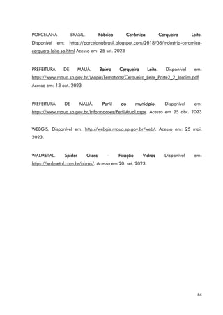 64
PORCELANA BRASIL. Fábrica Cerâmica Cerqueira Leite.
Disponível em: https://porcelanabrasil.blogspot.com/2018/08/industria-ceramica-
cerquera-leite-sa.html Acesso em: 25 set. 2023
PREFEITURA DE MAUÁ. Bairro Cerqueira Leite. Disponível em:
https://www.maua.sp.gov.br/MapasTematicos/Cerqueira_Leite_Parte2_2_Jardim.pdf
Acesso em: 13 out. 2023
PREFEITURA DE MAUÁ. Perfil do município. Disponível em:
https://www.maua.sp.gov.br/Informacoes/PerfilAtual.aspx. Acesso em 25 abr. 2023
WEBGIS. Disponível em: http://webgis.maua.sp.gov.br/web/. Acesso em: 25 mai.
2023.
WALMETAL. Spider Glass – Fixação Vidros Disponível em:
https://walmetal.com.br/obras/. Acesso em 20. set. 2023.
 