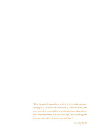 9
“Uma tomada de consciência coletiva é necessária, qualquer
divagação é um delito na hora atual, a “desculturação” está
em curso. Se o economista e o sociólogo podem diagnosticar
com desprendimento, o artista deve agir, como parte ligada
ao povo ativo, além de ligada ao intelectual.”
(Lina Bo Bardi)
 