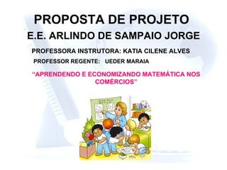 PROPOSTA DE PROJETO   E.E. ARLINDO DE SAMPAIO JORGE PROFESSORA INSTRUTORA: KATIA CILENE ALVES “ APRENDENDO E ECONOMIZANDO MATEMÁTICA NOS COMÉRCIOS” PROFESSOR REGENTE: UEDER MARAIA 