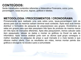 CONTEÚDOS: Serão trabalhados conteúdos referentes a Matemática Financeira, como: juros, porcentagem, taxas de juros, lógicas, gráficos e tabelas. METODOLOGIA / PROCEDIMENTOS / CRONOGRAMA Primeiramente será realizado uma aula sobre juros, taxas,porcentagem com os alunos para que os mesmos saibam dominar esse conteúdo. Após essa aula iremos distribuir o formulário de pesquisa de preços(anexo) aos grupos. Dividiremos as salas em grupos para que eles pesquisem três tipos de produtos da mesma marca em três tipos de mercados diferentes. Após eles pesquisarem, iremos calcular cada item pesquisado, tabular os dados e montar os gráficos no Excel na sala de informática. Após iremos analisar junto com os alunos qual grupo conseguiu o melhor resultado na pesquisa de preço e qual mercado é o mais barato e que oferece melhor oferta. Com os resultados em mãos, iremos montar painés dos gráficos e divulgá-lo na escola e para a comunidade  