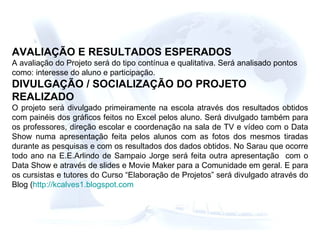 AVALIAÇÃO E RESULTADOS ESPERADOS A avaliação do Projeto será do tipo contínua e qualitativa. Será analisado pontos como: interesse do aluno e participação. DIVULGAÇÃO / SOCIALIZAÇÃO DO PROJETO REALIZADO O projeto será divulgado primeiramente na escola através dos resultados obtidos com painéis dos gráficos feitos no Excel pelos aluno. Será divulgado também para os professores, direção escolar e coordenação na sala de TV e vídeo com o Data Show numa apresentação feita pelos alunos com as fotos dos mesmos tiradas durante as pesquisas e com os resultados dos dados obtidos. No Sarau que ocorre todo ano na E.E.Arlindo de Sampaio Jorge será feita outra apresentação  com o Data Show e através de slides e Movie Maker para a Comunidade em geral. E para os cursistas e tutores do Curso “Elaboração de Projetos” será divulgado através do Blog ( http://kcalves1.blogspot.com   