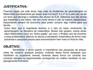 JUSTIFICATIVA:
Fizemos opção por este tema, haja vista os problemas de aprendizagem na
Matemática principalmente por essas duas turmas(3º A e 4º A) e pelo fato de ser
um tema que abrange o cotidiano dos alunos do EJA. Sabemos que são alunos
que trabalham o dia inteiro, não tem muito tempo e são na maioria assalariados.
Dependendo sempre de economia para poder comprar algo melhor para sua
família.
Outro fator que é importante lembrar é o fato do baixo rendimento de
aprendizagem na disciplina de matemática. Muitos não gostam, outros ainda
vêem Matemática como um “bicho papão”, por isso, o Projeto vem de encontro
a essa problemática. Motivar os alunos a estudarem matemática de forma mais
prazerosa e pesquisar preços para economizarem bem mais no final do mês.
OBJETIVO:
Sensibilizar o aluno quanto a importância das pesquisas de preços
antes de comprar qualquer produto, evitando dessa forma despesas que
interferem no orçamento mensal, havendo dessa forma um controle nas
compras mensais no supermercado conseguindo um melhor resultado no seu
planejamento financeiro.
 