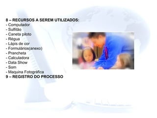 8 – RECURSOS A SEREM UTILIZADOS:
- Computador
- Sulfitão
- Caneta piloto
- Régua
- Lápis de cor
- Formulários(anexo)
- Prancheta
- Calculadora
- Data Show
- Som
- Maquina Fotográfica
9 – REGISTRO DO PROCESSO
 