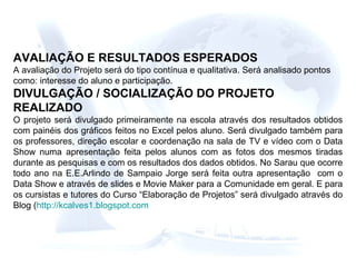 AVALIAÇÃO E RESULTADOS ESPERADOS
A avaliação do Projeto será do tipo contínua e qualitativa. Será analisado pontos
como: interesse do aluno e participação.
DIVULGAÇÃO / SOCIALIZAÇÃO DO PROJETO
REALIZADO
O projeto será divulgado primeiramente na escola através dos resultados obtidos
com painéis dos gráficos feitos no Excel pelos aluno. Será divulgado também para
os professores, direção escolar e coordenação na sala de TV e vídeo com o Data
Show numa apresentação feita pelos alunos com as fotos dos mesmos tiradas
durante as pesquisas e com os resultados dos dados obtidos. No Sarau que ocorre
todo ano na E.E.Arlindo de Sampaio Jorge será feita outra apresentação com o
Data Show e através de slides e Movie Maker para a Comunidade em geral. E para
os cursistas e tutores do Curso “Elaboração de Projetos” será divulgado através do
Blog (http://kcalves1.blogspot.com
 