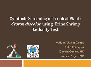 Karla M. Santos Ocasio
Katia Rodriguez
Claudia Ospina, PhD
Mayra Pagan, PhD
Cytotoxic Screening of Tropical Plant :
Croton discolor using Brine Shrimp
Lethality Test
 