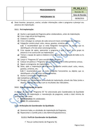 PROCEDIMENTO
PR_GQ_6.3.1
Revisão: 05
PROGRAMA 5S
Data de Revisão
08/08/2016
Página3 de 6
a) Deve levantar, pesquisar, avaliar, estudar informações sobre o programa e planejar seu
processo de implantação:
3.1.1. Pré-implantação:
a) Avaliar a percepção do Programa pelos colaboradores, antes da implantação;
b) Criar o logo oficial do Programa;
c) Elaborar a cartilha;
d) Criar e divulgar os cartazes de cada senso em locais estratégicos da empresa;
e) Fotografar cenário atual: salas, mesas, gavetas, armários, etc;
e.1) É recomendável que se evite fotografar funcionários ou objetos que os
identifiquem a fim de evitar constrangimentos.
f) Criar equipe de apoio, apresentar o programa e qual o papel deste grupo no
processo e no sucesso de sua implantação;
g) Treinar a equipe de apoio e elaborar o Cronograma de implantação de todos os Ss
(5W2H);
h) Lançar o “Programa 5S” para sensibilização de todos;
i) Colocar em prática o “Programa 5S”, começando pelos 3 (três) primeiros sensos;
j) Seguir o cronograma de implantação;
k) Deve, após a implantação do Programa, fotografar cenário atual: salas, mesas,
gavetas, armários, etc;
k.1) É recomendável que se evite fotografar funcionários ou objetos que os
identifiquem a fim de evitar constrangimentos.
l) Avaliar o cenário pós-implantação;
m) Contabilizar o descarte;
n) Divulgar aos colaboradores o resultado da implantação, através das fotos (antes x
depois), total do descarte e com os resultados dos indicadores.
3.1.2. Criação da equipe de apoio:
A equipe de apoio do “Programa 5S” foi selecionada pela Coordenadora da Qualidade
para auxiliá-la na implantação e manutenção do programa, sendo o total mínimo de
participantes por setor:
 Administrativo: 01 colaborador;
 GDOC: 05 colaboradores.
3.1.3. Atribuições do Coordenador da Qualidade:
a) Gerenciar todas as atividades de implantação do Programa;
b) Representar o Comitê junto à alta Administração/Gerencia.
3.1.3.1. Perfil do Coordenador da Qualidade:
 Possuir conhecimento do Programa 5S;
 