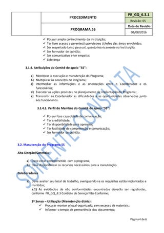 PROCEDIMENTO
PR_GQ_6.3.1
Revisão: 05
PROGRAMA 5S
Data de Revisão
08/08/2016
Página4 de 6
 Possuir amplo conhecimento da Instituição;
 Ter livre acesso a gerentes/supervisores /chefes das áreas envolvidas;
 Ser respeitado tanto pessoal, quanto tecnicamente na Instituição;
 Ser formador de opinião;
 Ser comunicativo e ter empatia;
 Liderança
3.1.4. Atribuições do Comitê de apoio "5S":
a) Monitorar a execução e manutenção do Programa;
b) Multiplicar os conceitos do Programa;
c) Intermediar as informações e as orientações entre o Coordenador e os
funcionários;
d) Executar as ações previstas no planejamento de implantação do Programa;
e) Transmitir ao Coordenador as dificuldades e as oportunidades observadas junto
aos funcionários.
3.1.4.1. Perfil do Membro do Comitê de apoio "5S":
 Possuir boa capacidade de comunicação;
 Ter credibilidade;
 Ter disponibilidade para aprender;
 Ter facilidade de compreensão e comunicação;
 Ser formador de opinião.
3.2. Manutenção do Programa 5S
Alta Direção/Gerencia
a) Deve estar comprometido com o programa;
b) Deve disponibilizar os recursos necessários para a manutenção.
Colaboradores
a) Deve avaliar seu local de trabalho, averiguando se os requisitos estão implantados e
mantidos;
a.1) As evidências de não conformidades encontradas deverão ser registradas,
conforme PR_GQ_8.3 Controle de Serviço Não-Conforme;
1º Senso – Utilização (Manutenção diária):
 Procurar manter o local organizado, sem excesso de materiais;
 Informar o tempo de permanência dos documentos;
 