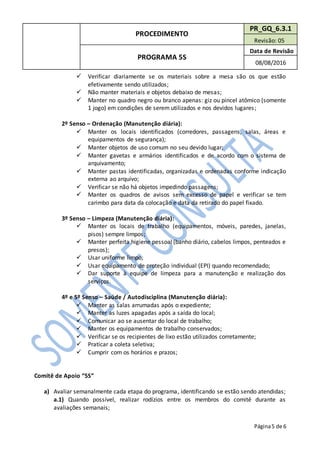 PROCEDIMENTO
PR_GQ_6.3.1
Revisão: 05
PROGRAMA 5S
Data de Revisão
08/08/2016
Página5 de 6
 Verificar diariamente se os materiais sobre a mesa são os que estão
efetivamente sendo utilizados;
 Não manter materiais e objetos debaixo de mesas;
 Manter no quadro negro ou branco apenas: giz ou pincel atômico (somente
1 jogo) em condições de serem utilizados e nos devidos lugares;
2º Senso – Ordenação (Manutenção diária):
 Manter os locais identificados (corredores, passagens, salas, áreas e
equipamentos de segurança);
 Manter objetos de uso comum no seu devido lugar;
 Manter gavetas e armários identificados e de acordo com o sistema de
arquivamento;
 Manter pastas identificadas, organizadas e ordenadas conforme indicação
externa ao arquivo;
 Verificar se não há objetos impedindo passagens;
 Manter os quadros de avisos sem excesso de papel e verificar se tem
carimbo para data da colocação e data da retirado do papel fixado.
3º Senso – Limpeza (Manutenção diária):
 Manter os locais de trabalho (equipamentos, móveis, paredes, janelas,
pisos) sempre limpos;
 Manter perfeita higiene pessoal (banho diário, cabelos limpos, penteados e
presos);
 Usar uniforme limpo;
 Usar equipamento de proteção individual (EPI) quando recomendado;
 Dar suporte à equipe de limpeza para a manutenção e realização dos
serviços.
4º e 5º Senso – Saúde / Autodisciplina (Manutenção diária):
 Manter as salas arrumadas após o expediente;
 Manter as luzes apagadas após a saída do local;
 Comunicar ao se ausentar do local de trabalho;
 Manter os equipamentos de trabalho conservados;
 Verificar se os recipientes de lixo estão utilizados corretamente;
 Praticar a coleta seletiva;
 Cumprir com os horários e prazos;
Comitê de Apoio “5S”
a) Avaliar semanalmente cada etapa do programa, identificando se estão sendo atendidas;
a.1) Quando possível, realizar rodízios entre os membros do comitê durante as
avaliações semanais;
 