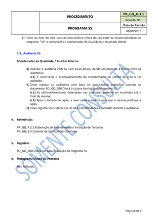 PROCEDIMENTO
PR_GQ_6.3.1
Revisão: 05
PROGRAMA 5S
Data de Revisão
08/08/2016
Página6 de 6
b) Deve ao final do mês realizar uma análise crítica do seu setor de responsabilidade do
programa “5S” e comunicar ao coordenador da Qualidade o resultado obtido.
3.3. Auditoria 5S:
Coordenador da Qualidade / Auditor Interno:
a) Realizar a auditoria com ou sem aviso prévio, dando um prazo de 4 meses entre as
auditorias;
a.1) É necessário o acompanhamento do representante do comitê da área a ser
auditada;
b) Deve realizar as auditorias com base no questionário específico contido no
documento FO_GQ_050 Check List para Avaliação do Programa 5S;
b.1) As não-conformidades detectadas nas auditorias poderão ser resolvidas até o
final da mesma;
b.2) Após a tomada de ação, a área avisa o auditor para que o mesmo verifique a
ação.
c) Deve registrar no sistema LSI, as não-conformidades apontadas durante a auditoria;
4. Referências
PR_GQ_4.2.1 Elaboração de Procedimento e Instrução de Trabalho
PR_GQ_8.3 Controle de Serviço Não-Conforme
5. Registros
FO_GQ_050 Check List para Avaliação do Programa 5S
6. Fluxograma Macro do Processo
Não Aplicado
 