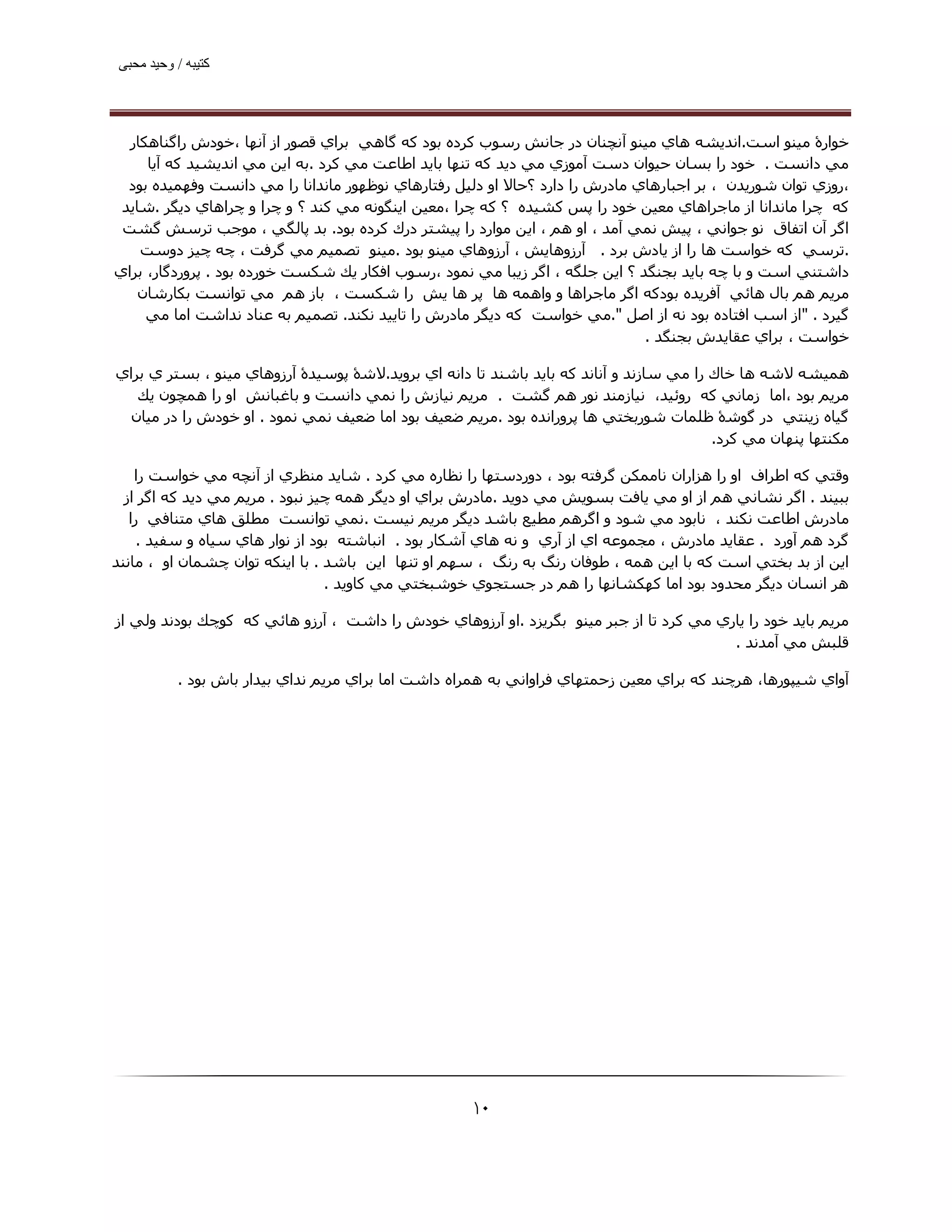 ‫ﮐﺘﯿﺒﮫ / وﺣﯿﺪ ﻣﺤﺒﯽ‬




  ‫ﺧﻮارۀ ﻣﯿﻨﻮ اﺳﺖ.اﻧﺪﻳﺸﻪ ھﺎي ﻣﯿﻨﻮ آﻧﭽﻨﺎن در ﺟﺎﻧﺶ رﺳﻮب ﻛﺮده ﺑﻮد ﻛﻪ ﮔﺎھﻲ ﺑﺮاي ﻗﺼﻮر از آﻧﮫﺎ ،ﺧﻮدش راﮔﻨﺎھﻜﺎر‬
     ‫ﻣﻲ داﻧﺴﺖ . ﺧﻮد را ﺑﺴﺎن ﺣﯿﻮان دﺳﺖ آﻣﻮزي ﻣﻲ دﻳﺪ ﻛﻪ ﺗﻨﮫﺎ ﺑﺎﻳﺪ اﻃﺎﻋﺖ ﻣﻲ ﻛﺮد .ﺑﻪ اﻳﻦ ﻣﻲ اﻧﺪﻳﺸﯿﺪ ﻛﻪ آﻳﺎ‬
  ‫،روزي ﺗﻮان ﺷﻮرﻳﺪن ، ﺑﺮ اﺟﺒﺎرھﺎي ﻣﺎدرش را دارد ؟ﺣﺎﻻ او دﻟﯿﻞ رﻓﺘﺎرھﺎي ﻧﻮﻇﮫﻮر ﻣﺎﻧﺪاﻧﺎ را ﻣﻲ داﻧﺴﺖ وﻓﮫﻤﯿﺪه ﺑﻮد‬
 ‫ﻛﻪ ﭼﺮا ﻣﺎﻧﺪاﻧﺎ از ﻣﺎﺟﺮاھﺎي ﻣﻌﯿﻦ ﺧﻮد را ﭘﺲ ﻛﺸﯿﺪه ؟ ﻛﻪ ﭼﺮا ،ﻣﻌﯿﻦ اﻳﻨﮕﻮﻧﻪ ﻣﻲ ﻛﻨﺪ ؟ و ﭼﺮا و ﭼﺮاھﺎي دﻳﮕﺮ .ﺷﺎﻳﺪ‬
 ‫اﮔﺮ آن اﺗﻔﺎق ﻧﻮ ﺟﻮاﻧﻲ ، ﭘﯿﺶ ﻧﻤﻲ آﻣﺪ ، او ھﻢ ، اﻳﻦ ﻣﻮارد را ﭘﯿﺸﺘﺮ درك ﻛﺮده ﺑﻮد. ﺑﺪ ﭘﺎﻟﮕﻲ ، ﻣﻮﺟﺐ ﺗﺮﺳﺶ ﮔﺸﺖ‬
    ‫.ﺗﺮﺳﻲ ﻛﻪ ﺧﻮاﺳﺖ ھﺎ را از ﻳﺎدش ﺑﺮد . آرزوھﺎﻳﺶ ، آرزوھﺎي ﻣﯿﻨﻮ ﺑﻮد .ﻣﯿﻨﻮ ﺗﺼﻤﯿﻢ ﻣﻲ ﮔﺮﻓﺖ ، ﭼﻪ ﭼﯿﺰ دوﺳﺖ‬
‫داﺷﺘﻨﻲ اﺳﺖ و ﺑﺎ ﭼﻪ ﺑﺎﻳﺪ ﺑﺠﻨﮕﺪ ؟ اﻳﻦ ﺟﻠﮕﻪ ، اﮔﺮ زﻳﺒﺎ ﻣﻲ ﻧﻤﻮد ،رﺳﻮب اﻓﻜﺎر ﻳﻚ ﺷﻜﺴﺖ ﺧﻮرده ﺑﻮد . ﭘﺮوردﮔﺎر، ﺑﺮاي‬
    ‫ﻣﺮﻳﻢ ھﻢ ﺑﺎل ھﺎﺋﻲ آﻓﺮﻳﺪه ﺑﻮدﮐﻪ اﮔﺮ ﻣﺎﺟﺮاھﺎ و واھﻤﻪ ھﺎ ﭘﺮ ھﺎ ﻳﺶ را ﺷﻜﺴﺖ ، ﺑﺎز ھﻢ ﻣﻲ ﺗﻮاﻧﺴﺖ ﺑﻜﺎرﺷﺎن‬
     ‫ﮔﯿﺮد . "از اﺳﺐ اﻓﺘﺎده ﺑﻮد ﻧﻪ از اﺻﻞ ".ﻣﻲ ﺧﻮاﺳﺖ ﻛﻪ دﻳﮕﺮ ﻣﺎدرش را ﺗﺎﻳﯿﺪ ﻧﻜﻨﺪ. ﺗﺼﻤﯿﻢ ﺑﻪ ﻋﻨﺎد ﻧﺪاﺷﺖ اﻣﺎ ﻣﻲ‬
                                                                              ‫ﺧﻮاﺳﺖ ، ﺑﺮاي ﻋﻘﺎﻳﺪش ﺑﺠﻨﮕﺪ .‬

‫ھﻤﯿﺸﻪ ﻻﺷﻪ ھﺎ ﺧﺎك را ﻣﻲ ﺳﺎزﻧﺪ و آﻧﺎﻧﺪ ﻛﻪ ﺑﺎﻳﺪ ﺑﺎﺷﻨﺪ ﺗﺎ داﻧﻪ اي ﺑﺮوﻳﺪ.ﻻﺷۀ ﭘﻮﺳﯿﺪۀ آرزوھﺎي ﻣﯿﻨﻮ ، ﺑﺴﺘﺮ ي ﺑﺮاي‬
   ‫ﻣﺮﻳﻢ ﺑﻮد ،اﻣﺎ زﻣﺎﻧﻲ ﻛﻪ روﺋﯿﺪ، ﻧﯿﺎزﻣﻨﺪ ﻧﻮر ھﻢ ﮔﺸﺖ . ﻣﺮﻳﻢ ﻧﯿﺎزش را ﻧﻤﻲ داﻧﺴﺖ و ﺑﺎﻏﺒﺎﻧﺶ او را ھﻤﭽﻮن ﻳﻚ‬
  ‫ﮔﯿﺎه زﻳﻨﺘﻲ در ﮔﻮﺷۀ ﻇﻠﻤﺎت ﺷﻮرﺑﺨﺘﻲ ھﺎ ﭘﺮوراﻧﺪه ﺑﻮد .ﻣﺮﻳﻢ ﺿﻌﯿﻒ ﺑﻮد اﻣﺎ ﺿﻌﯿﻒ ﻧﻤﻲ ﻧﻤﻮد . او ﺧﻮدش را در ﻣﯿﺎن‬
                                                                                         ‫ﻣﻜﻨﺘﮫﺎ ﭘﻨﮫﺎن ﻣﻲ ﻛﺮد.‬

    ‫وﻗﺘﻲ ﻛﻪ اﻃﺮاف او را ھﺰاران ﻧﺎﻣﻤﻜﻦ ﮔﺮﻓﺘﻪ ﺑﻮد ، دوردﺳﺘﮫﺎ را ﻧﻈﺎره ﻣﻲ ﻛﺮد . ﺷﺎﻳﺪ ﻣﻨﻈﺮي از آﻧﭽﻪ ﻣﻲ ﺧﻮاﺳﺖ را‬
  ‫ﺑﺒﯿﻨﺪ . اﮔﺮ ﻧﺸﺎﻧﻲ ھﻢ از او ﻣﻲ ﻳﺎﻓﺖ ﺑﺴﻮﻳﺶ ﻣﻲ دوﻳﺪ .ﻣﺎدرش ﺑﺮاي او دﻳﮕﺮ ھﻤﻪ ﭼﯿﺰ ﻧﺒﻮد . ﻣﺮﻳﻢ ﻣﻲ دﻳﺪ ﻛﻪ اﮔﺮ از‬
   ‫ﻣﺎدرش اﻃﺎﻋﺖ ﻧﻜﻨﺪ ، ﻧﺎﺑﻮد ﻣﻲ ﺷﻮد و اﮔﺮھﻢ ﻣﻄﯿﻊ ﺑﺎﺷﺪ دﻳﮕﺮ ﻣﺮﻳﻢ ﻧﯿﺴﺖ .ﻧﻤﻲ ﺗﻮاﻧﺴﺖ ﻣﻄﻠﻖ ھﺎي ﻣﺘﻨﺎﻓﻲ را‬
     ‫ﮔﺮد ھﻢ آورد . ﻋﻘﺎﻳﺪ ﻣﺎدرش ، ﻣﺠﻤﻮﻋﻪ اي از آري و ﻧﻪ ھﺎي آﺷﻜﺎر ﺑﻮد . اﻧﺒﺎﺷﺘﻪ ﺑﻮد از ﻧﻮار ھﺎي ﺳﯿﺎه و ﺳﻔﯿﺪ .‬
‫اﻳﻦ از ﺑﺪ ﺑﺨﺘﻲ اﺳﺖ ﻛﻪ ﺑﺎ اﻳﻦ ھﻤﻪ ، ﻃﻮﻓﺎن رﻧﮓ ﺑﻪ رﻧﮓ ، ﺳﮫﻢ او ﺗﻨﮫﺎ اﻳﻦ ﺑﺎﺷﺪ . ﺑﺎ اﻳﻨﻜﻪ ﺗﻮان ﭼﺸﻤﺎن او ، ﻣﺎﻧﻨﺪ‬
                                 ‫ھﺮ اﻧﺴﺎن دﻳﮕﺮ ﻣﺤﺪود ﺑﻮد اﻣﺎ ﻛﮫﻜﺸﺎﻧﮫﺎ را ھﻢ در ﺟﺴﺘﺠﻮي ﺧﻮﺷﺒﺨﺘﻲ ﻣﻲ ﻛﺎوﻳﺪ .‬

‫ﻣﺮﻳﻢ ﺑﺎﻳﺪ ﺧﻮد را ﻳﺎري ﻣﻲ ﻛﺮد ﺗﺎ از ﺟﺒﺮ ﻣﯿﻨﻮ ﺑﮕﺮﻳﺰد .او آرزوھﺎي ﺧﻮدش را داﺷﺖ ، آرزو ھﺎﺋﻲ ﻛﻪ ﻛﻮﭼﻚ ﺑﻮدﻧﺪ وﻟﻲ از‬
                                                                                         ‫ﻗﻠﺒﺶ ﻣﻲ آﻣﺪﻧﺪ .‬

           ‫آواي ﺷﯿﭙﻮرھﺎ، ھﺮﭼﻨﺪ ﻛﻪ ﺑﺮاي ﻣﻌﯿﻦ زﺣﻤﺘﮫﺎي ﻓﺮاواﻧﻲ ﺑﻪ ھﻤﺮاه داﺷﺖ اﻣﺎ ﺑﺮاي ﻣﺮﻳﻢ ﻧﺪاي ﺑﯿﺪار ﺑﺎش ﺑﻮد .‬




                                                     ‫۰۱‬
 