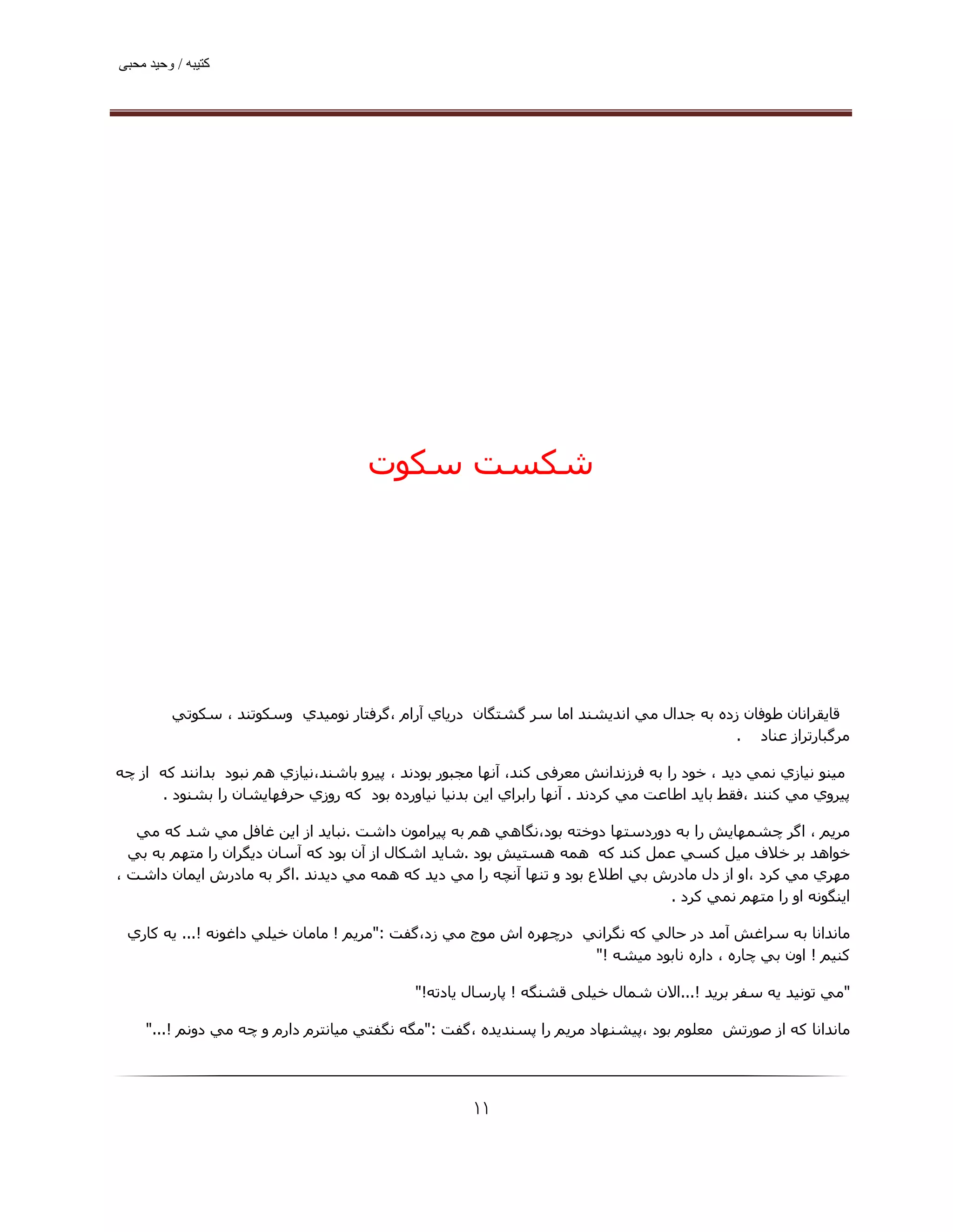 ‫ﮐﺘﯿﺒﮫ / وﺣﯿﺪ ﻣﺤﺒﯽ‬




                                     ‫ﺷﮑﺴﺖ ﺳﮑﻮت‬




         ‫ﻗﺎﻳﻘﺮاﻧﺎن ﻃﻮﻓﺎن زده ﺑﻪ ﺟﺪال ﻣﻲ اﻧﺪﻳﺸﻨﺪ اﻣﺎ ﺳﺮ ﮔﺸﺘﮕﺎن درﻳﺎي آرام ،ﮔﺮﻓﺘﺎر ﻧﻮﻣﯿﺪي وﺳﻜﻮﺗﻨﺪ ، ﺳﻜﻮﺗﻲ‬
                                                                                       ‫ﻣﺮﮔﺒﺎرﺗﺮاز ﻋﻨﺎد .‬

‫ﻣﯿﻨﻮ ﻧﯿﺎزي ﻧﻤﻲ دﻳﺪ ، ﺧﻮد را ﺑﻪ ﻓﺮزﻧﺪاﻧﺶ ﻣﻌﺮﻓﯽ ﮐﻨﺪ، آﻧﮫﺎ ﻣﺠﺒﻮر ﺑﻮدﻧﺪ ، ﭘﯿﺮو ﺑﺎﺷﻨﺪ،ﻧﯿﺎزي ھﻢ ﻧﺒﻮد ﺑﺪاﻧﻨﺪ ﮐﻪ از ﭼﻪ‬
      ‫ﭘﯿﺮوي ﻣﻲ ﻛﻨﻨﺪ ،ﻓﻘﻂ ﺑﺎﻳﺪ اﻃﺎﻋﺖ ﻣﻲ ﻛﺮدﻧﺪ . آﻧﮫﺎ راﺑﺮاي اﻳﻦ ﺑﺪﻧﯿﺎ ﻧﯿﺎورده ﺑﻮد ﻛﻪ روزي ﺣﺮﻓﮫﺎﻳﺸﺎن را ﺑﺸﻨﻮد .‬

   ‫ﻣﺮﻳﻢ ، اﮔﺮ ﭼﺸﻤﮫﺎﻳﺶ را ﺑﻪ دوردﺳﺘﮫﺎ دوﺧﺘﻪ ﺑﻮد،ﻧﮕﺎھﻲ ھﻢ ﺑﻪ ﭘﯿﺮاﻣﻮن داﺷﺖ .ﻧﺒﺎﻳﺪ از اﻳﻦ ﻏﺎﻓﻞ ﻣﻲ ﺷﺪ ﻛﻪ ﻣﻲ‬
  ‫ﺧﻮاھﺪ ﺑﺮ ﺧﻼف ﻣﯿﻞ ﻛﺴﻲ ﻋﻤﻞ ﻛﻨﺪ ﻛﻪ ھﻤﻪ ھﺴﺘﯿﺶ ﺑﻮد .ﺷﺎﻳﺪ اﺷﻜﺎل از آن ﺑﻮد ﻛﻪ آﺳﺎن دﻳﮕﺮان را ﻣﺘﮫﻢ ﺑﻪ ﺑﻲ‬
‫ﻣﮫﺮي ﻣﻲ ﻛﺮد ،او از دل ﻣﺎدرش ﺑﻲ اﻃﻼع ﺑﻮد و ﺗﻨﮫﺎ آﻧﭽﻪ را ﻣﻲ دﻳﺪ ﻛﻪ ھﻤﻪ ﻣﻲ دﻳﺪﻧﺪ .اﮔﺮ ﺑﻪ ﻣﺎدرش اﻳﻤﺎن داﺷﺖ ،‬
                                                                              ‫اﯾﻨﮕﻮﻧﻪ او را ﻣﺘﮫﻢ ﻧﻤﻲ ﻛﺮد .‬

 ‫ﻣﺎﻧﺪاﻧﺎ ﺑﻪ ﺳﺮاﻏﺶ آﻣﺪ در ﺣﺎﻟﻲ ﻛﻪ ﻧﮕﺮاﻧﻲ درﭼﮫﺮه اش ﻣﻮج ﻣﻲ زد،ﮔﻔﺖ :"ﻣﺮﻳﻢ ! ﻣﺎﻣﺎن ﺧﯿﻠﻲ داﻏﻮﻧﻪ !... ﻳﻪ ﻛﺎري‬
                                                                  ‫ﻛﻨﯿﻢ ! اون ﺑﻲ ﭼﺎره ، داره ﻧﺎﺑﻮد ﻣﯿﺸﻪ !"‬

                                            ‫"ﻣﻲ ﺗﻮﻧﯿﺪ ﻳﻪ ﺳﻔﺮ ﺑﺮﻳﺪ !...اﻻن ﺷﻤﺎل ﺧﯿﻠﯽ ﻗﺸﻨﮕﻪ ! ﭘﺎرﺳﺎل ﯾﺎدﺗﻪ!"‬

     ‫ﻣﺎﻧﺪاﻧﺎ ﮐﻪ از ﺻﻮرﺗﺶ ﻣﻌﻠﻮم ﺑﻮد ،ﭘﯿﺸﻨﮫﺎد ﻣﺮﯾﻢ را ﭘﺴﻨﺪﯾﺪه ،ﮔﻔﺖ :"ﻣﮕﻪ ﻧﮕﻔﺘﻲ ﻣﯿﺎﻧﺘﺮم دارم و ﭼﻪ ﻣﻲ دوﻧﻢ !..."‬




                                                     ‫۱۱‬
 