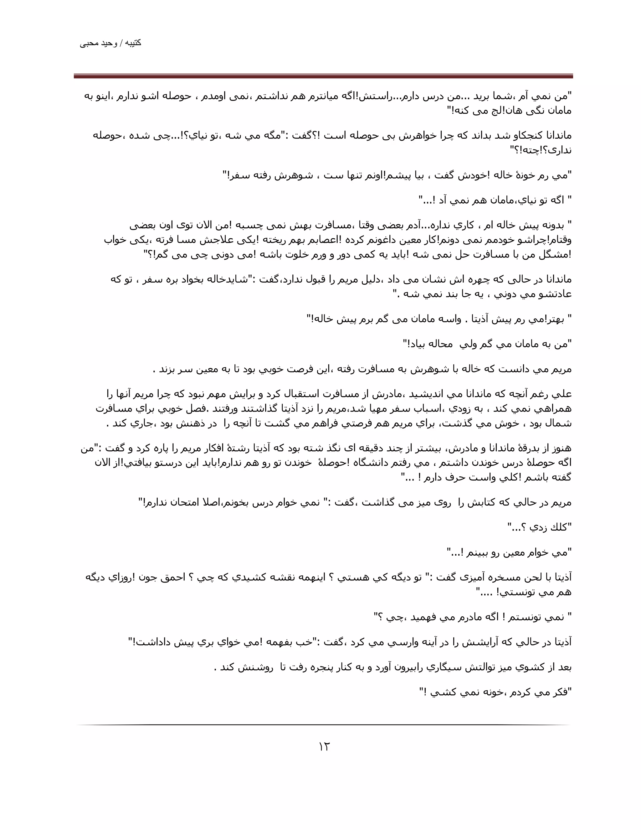 ‫ﮐﺘﯿﺒﮫ / وﺣﯿﺪ ﻣﺤﺒﯽ‬




 ‫"ﻣﻦ ﻧﻤﻲ آم ،ﺷﻤﺎ ﺑﺮﻳﺪ ...ﻣﻦ درس دارم...راﺳﺘﺶ!اﮔﻪ ﻣﯿﺎﻧﺘﺮم ھﻢ ﻧﺪاﺷﺘﻢ ،ﻧﻤﯽ اوﻣﺪم ، ﺣﻮﺻﻠﻪ اﺷﻮ ﻧﺪارم ،اﯾﻨﻮ ﺑﻪ‬
                                                                              ‫ﻣﺎﻣﺎن ﻧﮕﯽ ھﺎن!ﻟﺞ ﻣﯽ ﮐﻨﻪ!"‬

   ‫ﻣﺎﻧﺪاﻧﺎ ﮐﻨﺠﮑﺎو ﺷﺪ ﺑﺪاﻧﺪ ﮐﻪ ﭼﺮا ﺧﻮاھﺮش ﺑﯽ ﺣﻮﺻﻠﻪ اﺳﺖ !؟ﮔﻔﺖ :"ﻣﮕﻪ ﻣﻲ ﺷﻪ ،ﺗﻮ ﻧﯿﺎي؟!...ﭼﯽ ﺷﺪه ،ﺣﻮﺻﻠﻪ‬
                                                                                   ‫ﻧﺪاری؟!ﭼﺘﻪ!؟"‬

                                  ‫"ﻣﻲ رم ﺧﻮﻧۀ ﺧﺎﻟﻪ !ﺧﻮدش ﮔﻔﺖ ، ﺑﯿﺎ ﭘﯿﺸﻢ!اوﻧﻢ ﺗﻨﮫﺎ ﺳﺖ ، ﺷﻮھﺮش رﻓﺘﻪ ﺳﻔﺮ!"‬

                                                                             ‫" اﮔﻪ ﺗﻮ ﻧﯿﺎي،ﻣﺎﻣﺎن ھﻢ ﻧﻤﻲ آد !..."‬

           ‫" ﺑﺪوﻧﻪ ﭘﯿﺶ ﺧﺎﻟﻪ ام ، ﻛﺎري ﻧﺪاره...آدم ﺑﻌﻀﯽ وﻗﺘﺎ ،ﻣﺴﺎﻓﺮت ﺑﮫﺶ ﻧﻤﯽ ﭼﺴﺒﻪ !ﻣﻦ اﻻن ﺗﻮی اون ﺑﻌﻀﯽ‬
      ‫وﻗﺘﺎم!ﭼﺮاﺷﻮ ﺧﻮدﻣﻢ ﻧﻤﯽ دوﻧﻢ!ﮐﺎر ﻣﻌﯿﻦ داﻏﻮﻧﻢ ﮐﺮده !اﻋﺼﺎﺑﻢ ﺑﮫﻢ رﯾﺨﺘﻪ !ﯾﮑﯽ ﻋﻼﺟﺶ ﻣﺴﺎ ﻓﺮﺗﻪ ،ﯾﮑﯽ ﺧﻮاب‬
             ‫!ﻣﺸﮕﻞ ﻣﻦ ﺑﺎ ﻣﺴﺎﻓﺮت ﺣﻞ ﻧﻤﯽ ﺷﻪ !ﺑﺎﯾﺪ ﯾﻪ ﮐﻤﯽ دور و ورم ﺧﻠﻮت ﺑﺎﺷﻪ !ﻣﯽ دوﻧﯽ ﭼﯽ ﻣﯽ ﮔﻢ!؟"‬

        ‫ﻣﺎﻧﺪاﻧﺎ در ﺣﺎﻟﯽ ﮐﻪ ﭼﮫﺮه اش ﻧﺸﺎن ﻣﯽ داد ،دﻟﯿﻞ ﻣﺮﯾﻢ را ﻗﺒﻮل ﻧﺪارد،ﮔﻔﺖ :"ﺷﺎﻳﺪﺧﺎﻟﻪ ﺑﺨﻮاد ﺑﺮه ﺳﻔﺮ ، ﺗﻮ ﻛﻪ‬
                                                                       ‫ﻋﺎدﺗﺸﻮ ﻣﻲ دوﻧﻲ ، ﻳﻪ ﺟﺎ ﺑﻨﺪ ﻧﻤﻲ ﺷﻪ ."‬

                                                   ‫" ﺑﮫﺘﺮ!ﻣﻲ رم ﭘﯿﺶ آذﻳﺘﺎ . واﺳﻪ ﻣﺎﻣﺎن ﻣﯽ ﮔﻢ ﺑﺮم ﭘﯿﺶ ﺧﺎﻟﻪ!"‬

                                                                         ‫"ﻣﻦ ﺑﻪ ﻣﺎﻣﺎن ﻣﻲ ﮔﻢ وﻟﻲ ﻣﺤﺎﻟﻪ ﺑﯿﺎد!"‬

                    ‫ﻣﺮﻳﻢ ﻣﻲ داﻧﺴﺖ ﻛﻪ ﺧﺎﻟﻪ ﺑﺎ ﺷﻮھﺮش ﺑﻪ ﻣﺴﺎﻓﺮت رﻓﺘﻪ ،اﻳﻦ ﻓﺮﺻﺖ ﺧﻮﺑﻲ ﺑﻮد ﺗﺎ ﺑﻪ ﻣﻌﯿﻦ ﺳﺮ ﺑﺰﻧﺪ .‬

      ‫ﻋﻠﻲ رﻏﻢ آﻧﭽﻪ ﻛﻪ ﻣﺎﻧﺪاﻧﺎ ﻣﻲ اﻧﺪﻳﺸﯿﺪ ،ﻣﺎدرش از ﻣﺴﺎﻓﺮت اﺳﺘﻘﺒﺎل ﻛﺮد و ﺑﺮاﻳﺶ ﻣﮫﻢ ﻧﺒﻮد ﻛﻪ ﭼﺮا ﻣﺮﻳﻢ آﻧﮫﺎ را‬
    ‫ھﻤﺮاھﻲ ﻧﻤﻲ ﻛﻨﺪ ، ﺑﻪ زودي ،اﺳﺒﺎب ﺳﻔﺮ ﻣﮫﯿﺎ ﺷﺪ،ﻣﺮﻳﻢ را ﻧﺰد آذﻳﺘﺎ ﮔﺬاﺷﺘﻨﺪ ورﻓﺘﻨﺪ .ﻓﺼﻞ ﺧﻮﺑﻲ ﺑﺮاي ﻣﺴﺎﻓﺮت‬
     ‫ﺷﻤﺎل ﺑﻮد ، ﺧﻮش ﻣﻲ ﮔﺬﺷﺖ، ﺑﺮاي ﻣﺮﻳﻢ ھﻢ ﻓﺮﺻﺘﻲ ﻓﺮاھﻢ ﻣﻲ ﮔﺸﺖ ﺗﺎ آﻧﭽﻪ را در ذھﻨﺶ ﺑﻮد ،ﺟﺎري ﻛﻨﺪ .‬

‫ھﻨﻮز از ﺑﺪرﻗۀ ﻣﺎﻧﺪاﻧﺎ و ﻣﺎدرش، ﺑﯿﺸﺘﺮ از ﭼﻨﺪ دﻗﯿﻘﻪ ای ﻧﮕﺬ ﺷﺘﻪ ﺑﻮد ﮐﻪ آذﻳﺘﺎ رﺷﺘۀ اﻓﮑﺎر ﻣﺮﯾﻢ را ﭘﺎره ﮐﺮد و ﮔﻔﺖ :"ﻣﻦ‬
  ‫اﮔﻪ ﺣﻮﺻﻠۀ درس ﺧﻮﻧﺪن داﺷﺘﻢ ، ﻣﻲ رﻓﺘﻢ داﻧﺸﮕﺎه !ﺣﻮﺻﻠۀ ﺧﻮﻧﺪن ﺗﻮ رو ھﻢ ﻧﺪارم!ﺑﺎﻳﺪ اﻳﻦ درﺳﺘﻮ ﺑﯿﺎﻓﺘﻲ!از اﻻن‬
                                                                        ‫ﮔﻔﺘﻪ ﺑﺎﺷﻢ !ﻛﻠﻲ واﺳﺖ ﺣﺮف دارم ! ..."‬

                ‫ﻣﺮﻳﻢ در ﺣﺎﻟﻲ ﻛﻪ ﮐﺘﺎﺑﺶ را روی ﻣﯿﺰ ﻣﯽ ﮔﺬاﺷﺖ ،ﮔﻔﺖ :" ﻧﻤﻲ ﺧﻮام درس ﺑﺨﻮﻧﻢ،اﺻﻼ اﻣﺘﺤﺎن ﻧﺪارم!"‬

                                                                                                 ‫"ﻛﻠﻚ زدي ؟..."‬

                                                                                   ‫"ﻣﻲ ﺧﻮام ﻣﻌﯿﻦ رو ﺑﺒﯿﻨﻢ !..."‬

 ‫آذﻳﺘﺎ ﺑﺎ ﻟﺤﻦ ﻣﺴﺨﺮه آﻣﯿﺰی ﮔﻔﺖ :" ﺗﻮ دﻳﮕﻪ ﻛﻲ ھﺴﺘﻲ ؟ اﻳﻨﮫﻤﻪ ﻧﻘﺸﻪ ﻛﺸﯿﺪي ﻛﻪ ﭼﻲ ؟ اﺣﻤﻖ ﺟﻮن !روزاي دﻳﮕﻪ‬
                                                                            ‫ھﻢ ﻣﻲ ﺗﻮﻧﺴﺘﻲ! ...."‬

                                                                  ‫" ﻧﻤﻲ ﺗﻮﻧﺴﺘﻢ ! اﮔﻪ ﻣﺎدرم ﻣﻲ ﻓﮫﻤﯿﺪ ،ﭼﻲ ؟"‬

             ‫آذﻳﺘﺎ در ﺣﺎﻟﻲ ﻛﻪ آراﻳﺸﺶ را در آﻳﻨﻪ وارﺳﻲ ﻣﻲ ﻛﺮد ،ﮔﻔﺖ :"ﺧﺐ ﺑﻔﮫﻤﻪ !ﻣﻲ ﺧﻮاي ﺑﺮي ﭘﯿﺶ داداﺷﺖ!"‬

                                ‫ﺑﻌﺪ از ﻛﺸﻮي ﻣﯿﺰ ﺗﻮاﻟﺘﺶ ﺳﯿﮕﺎري راﺑﯿﺮون آورد و ﺑﻪ ﻛﻨﺎر ﭘﻨﺠﺮه رﻓﺖ ﺗﺎ روﺷﻨﺶ ﻛﻨﺪ .‬

                                                                             ‫"ﻓﻜﺮ ﻣﻲ ﻛﺮدم ،ﺧﻮﻧﻪ ﻧﻤﻲ ﻛﺸﻲ !"‬




                                                      ‫۲۱‬
 