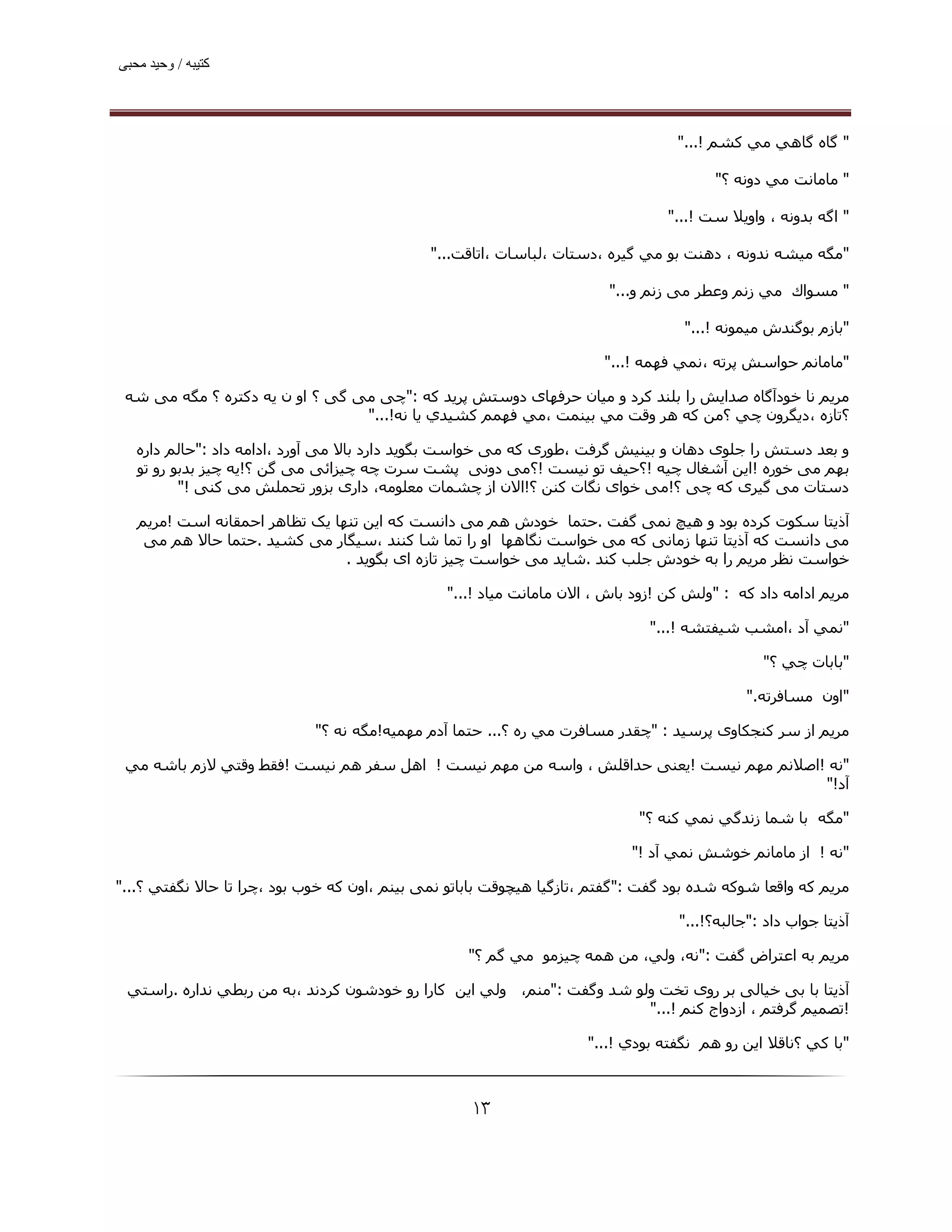 ‫ﮐﺘﯿﺒﮫ / وﺣﯿﺪ ﻣﺤﺒﯽ‬




                                                                                  ‫" ﮔﺎه ﮔﺎھﻲ ﻣﻲ ﻛﺸﻢ !..."‬

                                                                                        ‫" ﻣﺎﻣﺎﻧﺖ ﻣﻲ دوﻧﻪ ؟"‬

                                                                                 ‫" اﮔﻪ ﺑﺪوﻧﻪ ، واوﯾﻼ ﺳﺖ !..."‬

                                              ‫"ﻣﮕﻪ ﻣﯿﺸﻪ ﻧﺪوﻧﻪ ، دھﻨﺖ ﺑﻮ ﻣﻲ ﮔﯿﺮه ،دﺳﺘﺎت ،ﻟﺒﺎﺳﺎت ،اﺗﺎﻗﺖ..."‬

                                                                        ‫" ﻣﺴﻮاك ﻣﻲ زﻧﻢ وﻋﻄﺮ ﻣﯽ زﻧﻢ و..."‬

                                                                                   ‫"ﺑﺎزم ﺑﻮﮔﻨﺪش ﻣﯿﻤﻮﻧﻪ !..."‬

                                                                       ‫"ﻣﺎﻣﺎﻧﻢ ﺣﻮاﺳﺶ ﭘﺮﺗﻪ ،ﻧﻤﻲ ﻓﮫﻤﻪ !..."‬

 ‫ﻣﺮﻳﻢ ﻧﺎ ﺧﻮدآﮔﺎه ﺻﺪاﯾﺶ را ﺑﻠﻨﺪ ﮐﺮد و ﻣﯿﺎن ﺣﺮﻓﮫﺎی دوﺳﺘﺶ ﭘﺮﯾﺪ ﮐﻪ :"ﭼﯽ ﻣﯽ ﮔﯽ ؟ او ن ﯾﻪ دﮐﺘﺮه ؟ ﻣﮕﻪ ﻣﯽ ﺷﻪ‬
                                 ‫؟ﺗﺎزه ،دﻳﮕﺮون ﭼﻲ ؟ﻣﻦ ﻛﻪ ھﺮ وﻗﺖ ﻣﻲ ﺑﯿﻨﻤﺖ ،ﻣﻲ ﻓﮫﻤﻢ ﻛﺸﯿﺪي ﻳﺎ ﻧﻪ!..."‬

   ‫و ﺑﻌﺪ دﺳﺘﺶ را ﺟﻠﻮی دھﺎن و ﺑﯿﻨﯿﺶ ﮔﺮﻓﺖ ،ﻃﻮری ﮐﻪ ﻣﯽ ﺧﻮاﺳﺖ ﺑﮕﻮﯾﺪ دارد ﺑﺎﻻ ﻣﯽ آورد ،اداﻣﻪ داد :"ﺣﺎﻟﻢ داره‬
   ‫ﺑﮫﻢ ﻣﯽ ﺧﻮره !اﯾﻦ آﺷﻐﺎل ﭼﯿﻪ !؟ﺣﯿﻒ ﺗﻮ ﻧﯿﺴﺖ !؟ﻣﯽ دوﻧﯽ ﭘﺸﺖ ﺳﺮت ﭼﻪ ﭼﯿﺰاﺋﯽ ﻣﯽ ﮔﻦ ؟!ﯾﻪ ﭼﯿﺰ ﺑﺪﺑﻮ رو ﺗﻮ‬
          ‫دﺳﺘﺎت ﻣﯽ ﮔﯿﺮی ﮐﻪ ﭼﯽ ؟!ﻣﯽ ﺧﻮای ﻧﮕﺎت ﮐﻨﻦ ؟!اﻻن از ﭼﺸﻤﺎت ﻣﻌﻠﻮﻣﻪ، داری ﺑﺰور ﺗﺤﻤﻠﺶ ﻣﯽ ﮐﻨﯽ !"‬

   ‫آذﻳﺘﺎ ﺳﮑﻮت ﮐﺮده ﺑﻮد و ھﯿﭻ ﻧﻤﯽ ﮔﻔﺖ .ﺣﺘﻤﺎ ﺧﻮدش ھﻢ ﻣﯽ داﻧﺴﺖ ﮐﻪ اﯾﻦ ﺗﻨﮫﺎ ﯾﮏ ﺗﻈﺎھﺮ اﺣﻤﻘﺎﻧﻪ اﺳﺖ !ﻣﺮﯾﻢ‬
    ‫ﻣﯽ داﻧﺴﺖ ﮐﻪ آذﯾﺘﺎ ﺗﻨﮫﺎ زﻣﺎﻧﯽ ﮐﻪ ﻣﯽ ﺧﻮاﺳﺖ ﻧﮕﺎھﮫﺎ او را ﺗﻤﺎ ﺷﺎ ﮐﻨﻨﺪ ،ﺳﯿﮕﺎر ﻣﯽ ﮐﺸﯿﺪ .ﺣﺘﻤﺎ ﺣﺎﻻ ھﻢ ﻣﯽ‬
                                ‫ﺧﻮاﺳﺖ ﻧﻈﺮ ﻣﺮﯾﻢ را ﺑﻪ ﺧﻮدش ﺟﻠﺐ ﮐﻨﺪ .ﺷﺎﯾﺪ ﻣﯽ ﺧﻮاﺳﺖ ﭼﯿﺰ ﺗﺎزه ای ﺑﮕﻮﯾﺪ .‬

                                                ‫ﻣﺮﻳﻢ اداﻣﻪ داد ﮐﻪ : "وﻟﺶ ﻛﻦ !زود ﺑﺎش ، اﻻن ﻣﺎﻣﺎﻧﺖ ﻣﯿﺎد !..."‬

                                                                              ‫"ﻧﻤﻲ آد ،اﻣﺸﺐ ﺷﯿﻔﺘﺸﻪ !..."‬

                                                                                               ‫"ﺑﺎﺑﺎت ﭼﻲ ؟"‬

                                                                                             ‫"اون ﻣﺴﺎﻓﺮﺗﻪ."‬

                             ‫ﻣﺮﻳﻢ از ﺳﺮ ﮐﻨﺠﮑﺎوی ﭘﺮﺳﯿﺪ : "ﭼﻘﺪر ﻣﺴﺎﻓﺮت ﻣﻲ ره ؟... ﺣﺘﻤﺎ آدم ﻣﮫﻤﯿﻪ!ﻣﮕﻪ ﻧﻪ ؟"‬

 ‫"ﻧﻪ !اﺻﻼﻧﻢ ﻣﮫﻢ ﻧﯿﺴﺖ !ﯾﻌﻨﯽ ﺣﺪاﻗﻠﺶ ، واﺳﻪ ﻣﻦ ﻣﮫﻢ ﻧﯿﺴﺖ ! اھﻞ ﺳﻔﺮ ھﻢ ﻧﯿﺴﺖ !ﻓﻘﻂ وﻗﺘﻲ ﻻزم ﺑﺎﺷﻪ ﻣﻲ‬
                                                                                        ‫آد!"‬

                                                                             ‫"ﻣﮕﻪ ﺑﺎ ﺷﻤﺎ زﻧﺪﮔﻲ ﻧﻤﻲ ﻛﻨﻪ ؟"‬

                                                                            ‫"ﻧﻪ ! از ﻣﺎﻣﺎﻧﻢ ﺧﻮﺷﺶ ﻧﻤﻲ آد !"‬

‫ﻣﺮﻳﻢ ﮐﻪ واﻗﻌﺎ ﺷﻮﮐﻪ ﺷﺪه ﺑﻮد ﮔﻔﺖ :"ﮔﻔﺘﻢ ،ﺗﺎزﮔﯿﺎ ھﯿﭽﻮﻗﺖ ﺑﺎﺑﺎﺗﻮ ﻧﻤﯽ ﺑﯿﻨﻢ ،اون ﮐﻪ ﺧﻮب ﺑﻮد ،ﭼﺮا ﺗﺎ ﺣﺎﻻ ﻧﮕﻔﺘﻲ ؟..."‬

                                                                                  ‫آذﻳﺘﺎ ﺟﻮاب داد :"ﺟﺎﻟﺒﻪ؟!..."‬

                                                   ‫ﻣﺮﻳﻢ ﺑﻪ اﻋﺘﺮاض ﮔﻔﺖ :"ﻧﻪ، وﻟﻲ، ﻣﻦ ھﻤﻪ ﭼﯿﺰﻣﻮ ﻣﻲ ﮔﻢ ؟"‬

 ‫آذﻳﺘﺎ ﺑﺎ ﺑﯽ ﺧﯿﺎﻟﯽ ﺑﺮ روی ﺗﺨﺖ وﻟﻮ ﺷﺪ وﮔﻔﺖ :"ﻣﻨﻢ، وﻟﻲ اﻳﻦ ﻛﺎرا رو ﺧﻮدﺷﻮن ﻛﺮدﻧﺪ ،ﺑﻪ ﻣﻦ رﺑﻄﻲ ﻧﺪاره .راﺳﺘﻲ‬
                                                                        ‫!ﺗﺼﻤﯿﻢ ﮔﺮﻓﺘﻢ ، ازدواج ﻛﻨﻢ !..."‬

                                                                     ‫"ﺑﺎ ﻛﻲ ؟ﻧﺎﻗﻼ اﻳﻦ رو ھﻢ ﻧﮕﻔﺘﻪ ﺑﻮدي !..."‬



                                                    ‫۳۱‬
 