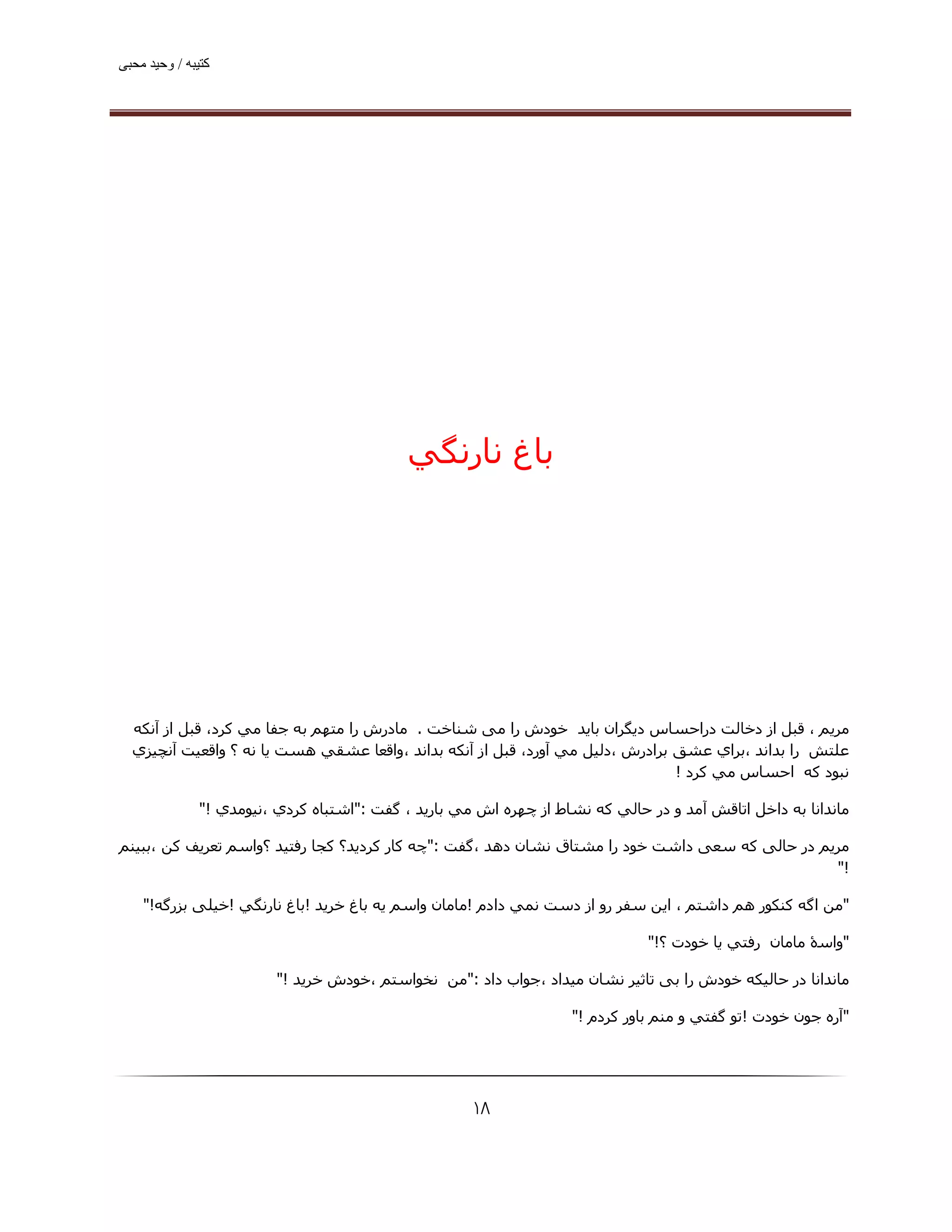 ‫ﮐﺘﯿﺒﮫ / وﺣﯿﺪ ﻣﺤﺒﯽ‬




                                             ‫ﺑﺎغ ﻧﺎرﻧﮕﻲ‬




  ‫ﻣﺮﻳﻢ ، ﻗﺒﻞ از دﺧﺎﻟﺖ دراﺣﺴﺎس دﻳﮕﺮان ﺑﺎﻳﺪ ﺧﻮدش را ﻣﯽ ﺷﻨﺎﺧﺖ . ﻣﺎدرش را ﻣﺘﮫﻢ ﺑﻪ ﺟﻔﺎ ﻣﻲ ﻛﺮد، ﻗﺒﻞ از آﻧﻜﻪ‬
  ‫ﻋﻠﺘﺶ را ﺑﺪاﻧﺪ ،ﺑﺮاي ﻋﺸﻖ ﺑﺮادرش ،دﻟﯿﻞ ﻣﻲ آورد، ﻗﺒﻞ از آﻧﻜﻪ ﺑﺪاﻧﺪ ،واﻗﻌﺎ ﻋﺸﻘﻲ ھﺴﺖ ﻳﺎ ﻧﻪ ؟ واﻗﻌﯿﺖ آﻧﭽﯿﺰي‬
                                                                                ‫ﻧﺒﻮد ﻛﻪ اﺣﺴﺎس ﻣﻲ ﻛﺮد !‬

               ‫ﻣﺎﻧﺪاﻧﺎ ﺑﻪ داﺧﻞ اﺗﺎﻗﺶ آﻣﺪ و در ﺣﺎﻟﻲ ﻛﻪ ﻧﺸﺎط از ﭼﮫﺮه اش ﻣﻲ ﺑﺎرﻳﺪ ، ﮔﻔﺖ :"اﺷﺘﺒﺎه ﻛﺮدي ،ﻧﯿﻮﻣﺪي !"‬

‫ﻣﺮﻳﻢ در ﺣﺎﻟﯽ ﮐﻪ ﺳﻌﯽ داﺷﺖ ﺧﻮد را ﻣﺸﺘﺎق ﻧﺸﺎن دھﺪ ،ﮔﻔﺖ :"ﭼﻪ ﻛﺎر ﻛﺮدﻳﺪ؟ ﻛﺠﺎ رﻓﺘﯿﺪ ؟واﺳﻢ ﺗﻌﺮﻳﻒ ﻛﻦ ،ﺑﺒﯿﻨﻢ‬
                                                                                                 ‫!"‬

    ‫"ﻣﻦ اﮔﻪ ﻛﻨﻜﻮر ھﻢ داﺷﺘﻢ ، اﻳﻦ ﺳﻔﺮ رو از دﺳﺖ ﻧﻤﻲ دادم !ﻣﺎﻣﺎن واﺳﻢ ﻳﻪ ﺑﺎغ ﺧﺮﻳﺪ !ﺑﺎغ ﻧﺎرﻧﮕﻲ !ﺧﯿﻠﯽ ﺑﺰرﮔﻪ!"‬

                                                                               ‫"واﺳۀ ﻣﺎﻣﺎن رﻓﺘﻲ ﻳﺎ ﺧﻮدت ؟!"‬

                          ‫ﻣﺎﻧﺪاﻧﺎ در ﺣﺎﻟﯿﮑﻪ ﺧﻮدش را ﺑﯽ ﺗﺎﺛﯿﺮ ﻧﺸﺎن ﻣﯿﺪاد ،ﺟﻮاب داد :"ﻣﻦ ﻧﺨﻮاﺳﺘﻢ ،ﺧﻮدش ﺧﺮﻳﺪ !"‬

                                                                    ‫"آره ﺟﻮن ﺧﻮدت !ﺗﻮ ﮔﻔﺘﻲ و ﻣﻨﻢ ﺑﺎور ﻛﺮدم !"‬




                                                      ‫۸۱‬
 