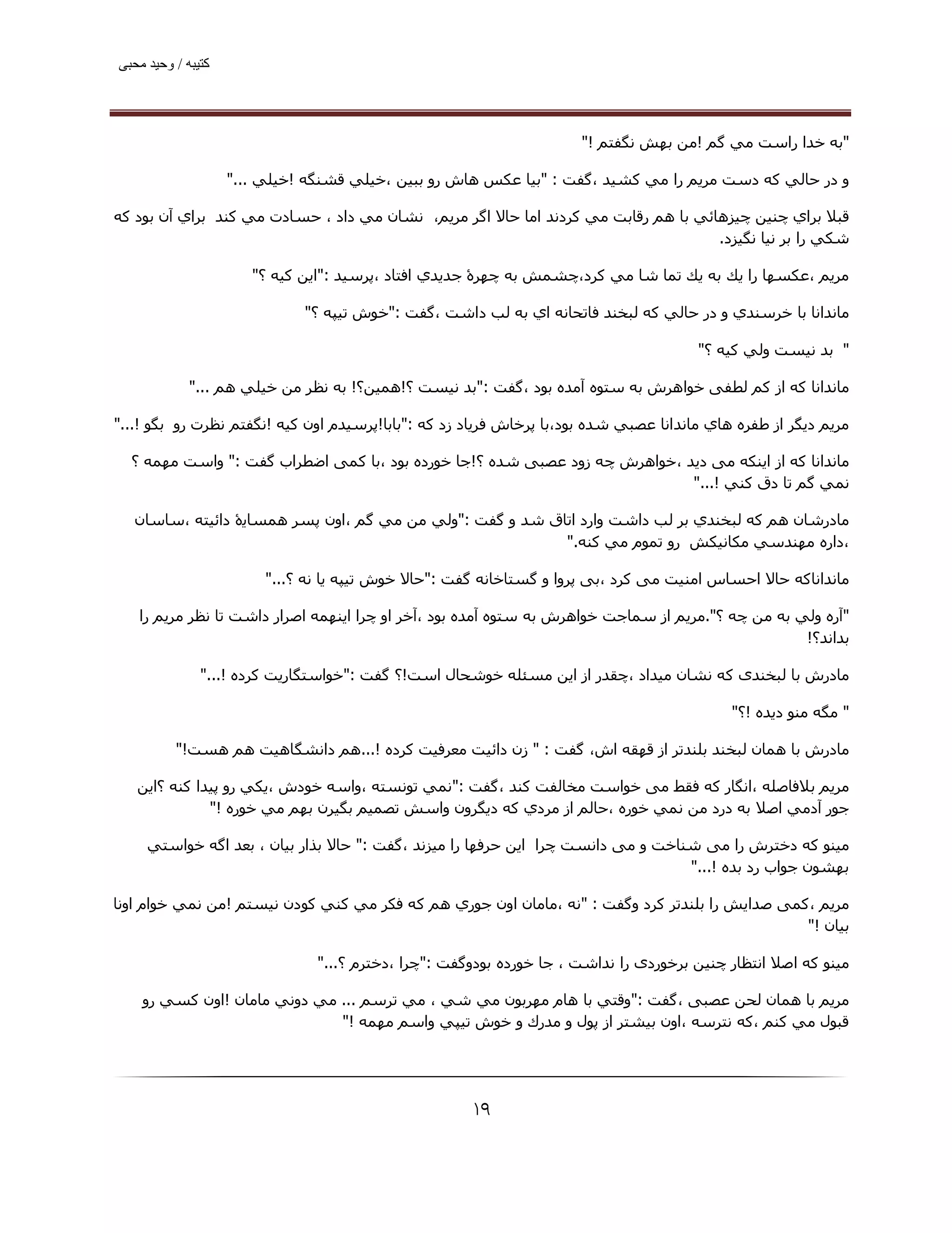 ‫ﮐﺘﯿﺒﮫ / وﺣﯿﺪ ﻣﺤﺒﯽ‬




                                                                      ‫"ﺑﻪ ﺧﺪا راﺳﺖ ﻣﻲ ﮔﻢ !ﻣﻦ ﺑﮫﺶ ﻧﮕﻔﺘﻢ !"‬

                    ‫و در ﺣﺎﻟﻲ ﻛﻪ دﺳﺖ ﻣﺮﻳﻢ را ﻣﻲ ﻛﺸﯿﺪ ،ﮔﻔﺖ : "ﺑﯿﺎ ﻋﻜﺲ ھﺎش رو ﺑﺒﯿﻦ ،ﺧﯿﻠﻲ ﻗﺸﻨﮕﻪ !ﺧﯿﻠﻲ ..."‬

‫ﻗﺒﻼ ﺑﺮاي ﭼﻨﯿﻦ ﭼﯿﺰھﺎﺋﻲ ﺑﺎ ھﻢ رﻗﺎﺑﺖ ﻣﻲ ﻛﺮدﻧﺪ اﻣﺎ ﺣﺎﻻ اﮔﺮ ﻣﺮﯾﻢ، ﻧﺸﺎن ﻣﻲ داد ، ﺣﺴﺎدت ﻣﻲ ﻛﻨﺪ ﺑﺮاي آن ﺑﻮد ﻛﻪ‬
                                                                                    ‫ﺷﻜﻲ را ﺑﺮ ﻧﯿﺎ ﻧﮕﯿﺰد.‬

                       ‫ﻣﺮﻳﻢ ،ﻋﻜﺴﮫﺎ را ﻳﻚ ﺑﻪ ﻳﻚ ﺗﻤﺎ ﺷﺎ ﻣﻲ ﻛﺮد،ﭼﺸﻤﺶ ﺑﻪ ﭼﮫﺮۀ ﺟﺪﻳﺪي اﻓﺘﺎد ،ﭘﺮﺳﯿﺪ :"اﻳﻦ ﻛﯿﻪ ؟"‬

                              ‫ﻣﺎﻧﺪاﻧﺎ ﺑﺎ ﺧﺮﺳﻨﺪي و در ﺣﺎﻟﻲ ﻛﻪ ﻟﺒﺨﻨﺪ ﻓﺎﺗﺤﺎﻧﻪ اي ﺑﻪ ﻟﺐ داﺷﺖ ،ﮔﻔﺖ :"ﺧﻮش ﺗﯿﭙﻪ ؟"‬

                                                                                       ‫" ﺑﺪ ﻧﯿﺴﺖ وﻟﻲ ﻛﯿﻪ ؟"‬

             ‫ﻣﺎﻧﺪاﻧﺎ ﮐﻪ از ﮐﻢ ﻟﻄﻔﯽ ﺧﻮاھﺮش ﺑﻪ ﺳﺘﻮه آﻣﺪه ﺑﻮد ،ﮔﻔﺖ :"ﺑﺪ ﻧﯿﺴﺖ ؟!ھﻤﯿﻦ؟! ﺑﻪ ﻧﻈﺮ ﻣﻦ ﺧﯿﻠﻲ ھﻢ ..."‬

‫ﻣﺮﻳﻢ دﯾﮕﺮ از ﻃﻔﺮه ھﺎي ﻣﺎﻧﺪاﻧﺎ ﻋﺼﺒﻲ ﺷﺪه ﺑﻮد،ﺑﺎ ﭘﺮﺧﺎش ﻓﺮﯾﺎد زد ﮐﻪ :"ﺑﺎﺑﺎ!ﭘﺮﺳﯿﺪم اون ﻛﯿﻪ !ﻧﮕﻔﺘﻢ ﻧﻈﺮت رو ﺑﮕﻮ !..."‬

  ‫ﻣﺎﻧﺪاﻧﺎ ﮐﻪ از اﯾﻨﮑﻪ ﻣﯽ دﯾﺪ ،ﺧﻮاھﺮش ﭼﻪ زود ﻋﺼﺒﯽ ﺷﺪه ؟!ﺟﺎ ﺧﻮرده ﺑﻮد ،ﺑﺎ ﮐﻤﯽ اﺿﻄﺮاب ﮔﻔﺖ :" واﺳﺖ ﻣﮫﻤﻪ ؟‬
                                                                            ‫ﻧﻤﻲ ﮔﻢ ﺗﺎ دق ﻛﻨﻲ !..."‬

   ‫ﻣﺎدرﺷﺎن ھﻢ ﻛﻪ ﻟﺒﺨﻨﺪي ﺑﺮ ﻟﺐ داﺷﺖ وارد اﺗﺎق ﺷﺪ و ﮔﻔﺖ :"وﻟﻲ ﻣﻦ ﻣﻲ ﮔﻢ ،اون ﭘﺴﺮ ھﻤﺴﺎﻳۀ داﺋﯿﺘﻪ ،ﺳﺎﺳﺎن‬
                                                           ‫،داره ﻣﮫﻨﺪﺳﻲ ﻣﻜﺎﻧﯿﻜﺶ رو ﺗﻤﻮم ﻣﻲ ﻛﻨﻪ."‬

                         ‫ﻣﺎﻧﺪاﻧﺎﮐﻪ ﺣﺎﻻ اﺣﺴﺎس اﻣﻨﯿﺖ ﻣﯽ ﮐﺮد ،ﺑﯽ ﭘﺮوا و ﮔﺴﺘﺎﺧﺎﻧﻪ ﮔﻔﺖ :"ﺣﺎﻻ ﺧﻮش ﺗﯿﭙﻪ ﻳﺎ ﻧﻪ ؟..."‬

   ‫"آره وﻟﻲ ﺑﻪ ﻣﻦ ﭼﻪ ؟".ﻣﺮﯾﻢ از ﺳﻤﺎﺟﺖ ﺧﻮاھﺮش ﺑﻪ ﺳﺘﻮه آﻣﺪه ﺑﻮد ،آﺧﺮ او ﭼﺮا اﯾﻨﮫﻤﻪ اﺻﺮار داﺷﺖ ﺗﺎ ﻧﻈﺮ ﻣﺮﯾﻢ را‬
                                                                                                   ‫ﺑﺪاﻧﺪ؟!‬

               ‫ﻣﺎدرش ﺑﺎ ﻟﺒﺨﻨﺪی ﮐﻪ ﻧﺸﺎن ﻣﯿﺪاد ،ﭼﻘﺪر از اﯾﻦ ﻣﺴﺌﻠﻪ ﺧﻮﺷﺤﺎل اﺳﺖ!؟ ﮔﻔﺖ :"ﺧﻮاﺳﺘﮕﺎرﻳﺖ ﻛﺮده !..."‬

                                                                                            ‫" ﻣﮕﻪ ﻣﻨﻮ دﻳﺪه !؟"‬

          ‫ﻣﺎدرش ﺑﺎ ھﻤﺎن ﻟﺒﺨﻨﺪ ﺑﻠﻨﺪﺗﺮ از ﻗﮫﻘﻪ اش، ﮔﻔﺖ : " زن داﺋﯿﺖ ﻣﻌﺮﻓﯿﺖ ﻛﺮده !...ھﻢ داﻧﺸﮕﺎھﯿﺖ ھﻢ ھﺴﺖ!"‬

   ‫ﻣﺮﻳﻢ ﺑﻼﻓﺎﺻﻠﻪ ،اﻧﮕﺎر ﮐﻪ ﻓﻘﻂ ﻣﯽ ﺧﻮاﺳﺖ ﻣﺨﺎﻟﻔﺖ ﮐﻨﺪ ،ﮔﻔﺖ :"ﻧﻤﻲ ﺗﻮﻧﺴﺘﻪ ،واﺳﻪ ﺧﻮدش ،ﻳﻜﻲ رو ﭘﯿﺪا ﻛﻨﻪ ؟اﻳﻦ‬
              ‫ﺟﻮر آدﻣﻲ اﺻﻼ ﺑﻪ درد ﻣﻦ ﻧﻤﻲ ﺧﻮره ،ﺣﺎﻟﻢ از ﻣﺮدي ﻛﻪ دﻳﮕﺮون واﺳﺶ ﺗﺼﻤﯿﻢ ﺑﮕﯿﺮن ﺑﮫﻢ ﻣﻲ ﺧﻮره !"‬

     ‫ﻣﯿﻨﻮ ﮐﻪ دﺧﺘﺮش را ﻣﯽ ﺷﻨﺎﺧﺖ و ﻣﯽ داﻧﺴﺖ ﭼﺮا اﯾﻦ ﺣﺮﻓﮫﺎ را ﻣﯿﺰﻧﺪ ،ﮔﻔﺖ :" ﺣﺎﻻ ﺑﺬار ﺑﯿﺎن ، ﺑﻌﺪ اﮔﻪ ﺧﻮاﺳﺘﻲ‬
                                                                                  ‫ﺑﮫﺸﻮن ﺟﻮاب رد ﺑﺪه !..."‬

‫ﻣﺮﻳﻢ ،ﮐﻤﯽ ﺻﺪاﯾﺶ را ﺑﻠﻨﺪﺗﺮ ﮐﺮد وﮔﻔﺖ : "ﻧﻪ ،ﻣﺎﻣﺎن اون ﺟﻮري ھﻢ ﻛﻪ ﻓﻜﺮ ﻣﻲ ﻛﻨﻲ ﻛﻮدن ﻧﯿﺴﺘﻢ !ﻣﻦ ﻧﻤﻲ ﺧﻮام اوﻧﺎ‬
                                                                                                ‫ﺑﯿﺎن !"‬

                                ‫ﻣﯿﻨﻮ ﮐﻪ اﺻﻼ اﻧﺘﻈﺎر ﭼﻨﯿﻦ ﺑﺮﺧﻮردی را ﻧﺪاﺷﺖ ، ﺟﺎ ﺧﻮرده ﺑﻮدوﮔﻔﺖ :"ﭼﺮا ،دﺧﺘﺮم ؟..."‬

    ‫ﻣﺮﻳﻢ ﺑﺎ ھﻤﺎن ﻟﺤﻦ ﻋﺼﺒﯽ ،ﮔﻔﺖ :"وﻗﺘﻲ ﺑﺎ ھﺎم ﻣﮫﺮﺑﻮن ﻣﻲ ﺷﻲ ، ﻣﻲ ﺗﺮﺳﻢ ... ﻣﻲ دوﻧﻲ ﻣﺎﻣﺎن !اون ﻛﺴﻲ رو‬
                              ‫ﻗﺒﻮل ﻣﻲ ﻛﻨﻢ ،ﻛﻪ ﻧﺘﺮﺳﻪ ،اون ﺑﯿﺸﺘﺮ از ﭘﻮل و ﻣﺪرك و ﺧﻮش ﺗﯿﭙﻲ واﺳﻢ ﻣﮫﻤﻪ !"‬




                                                      ‫۹۱‬
 